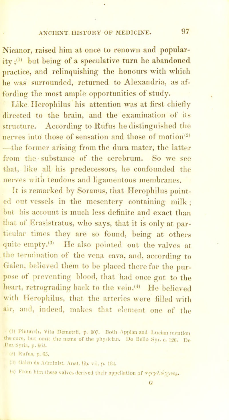 Nicanor, raised him at once to renown and popular- ity but being of a speculative turn he abandoned practice, and relinquishing the honours with which lie was surrounded, returned to Alexandria, as af- fording the most ample opportunities of study. Like Herophilus his attention was at first chiefly directed to the brain, and the examination of its structure. According to Rufus he distinguished the nerves into those of sensation and those of motion'-1 —the former arising from the dura mater, the latter from the substance of the cerebrum. So we see that, like all his predecessors, he confounded the nerves with tendons and ligamentous membranes. It is remarked by Soranus, that Herophilus point- ed out vessels in the mesentery containing milk ; but his account is much less definite and exact than that of Erasistratus, who says, that it is only at par- ticular times they are so found, being at others quite empty.(3) He also pointed out the valves at the termination of the vena cava, and, according to Galen, believed them to he placed therefor the pur- pose- of preventing blood, that had once got to the heart, retrograding back to the vein.14' He believed with Herophilus, that the arteries were filled with air, and, indeed, makes that element one of the (l) Plutarch, Vila Demetrii, p. !K>7, Hoth Appian and Lucian mention the cure, but omit the name of the physician. De Hello Syr. c. 126. De Pes Syria, p. d'CJ. U) Rufus, ]). (;.-,. en Galen <lo Adminbb Anat. lib. vli. p. 184. |4) From lii:n these valves derived their appellation of T(iy\iixm$t G