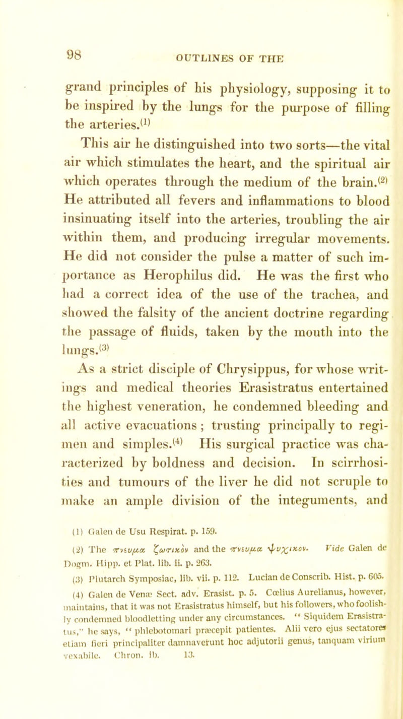 grand principles of his physiology, supposing it to be inspired by the lungs for the purpose of filling the arteries.(1) This air he distinguished into two sorts—the vital air which stimulates the heart, and the spiritual air which operates through the medium of the brain.*2' He attributed all fevers and inflammations to blood insinuating itself into the arteries, troubling the air within them, and producing irregular movements. He did not consider the pulse a matter of such im- portance as Herophilus did. He was the first who liad a correct idea of the use of the trachea, and showed the falsity of the ancient doctrine regarding the passage of fluids, taken by the mouth into the lmigs.(3) As a strict disciple of Chrysippus, for whose writ- ings and medical theories Erasistratus entertained the highest veneration, he condemned bleeding and all active evacuations ; trusting principally to regi- men and simplest4' His surgical practice was cha- racterized by boldness and decision. In scirrhosi- ties and tumours of the liver he did not scruple tn make an ample division of the integuments, and (1) Galen de Usu Respirat. p. 159. (2) The irviufta £a/<r;xov and the rrviu/za. ^v^ix.cv- fide Galen de Dogm. Hipp, et Plat. lib. ii. p. 263. (3) Plutarch Symposlac, lib. vii. p. 112. Luclan de Conscrib. Hist. p. 605. (4) Galen de Vena- Sect. adv. Erasist. p. 5. Ccclius Aurelianus, however, maintains, that it was not Erasistratus himself, but his followers, who foolish- ly condemned bloodletting under any circumstances.  Siquidem Erasistra- , us. he says,  phlebotomari praceplt patientes. Alii vero ejus seetatores etiam fieri princlpaUter damnaveiunt hoc adjutorii genus, tanquam virium vexabilc. Cliron. i!>. 13.