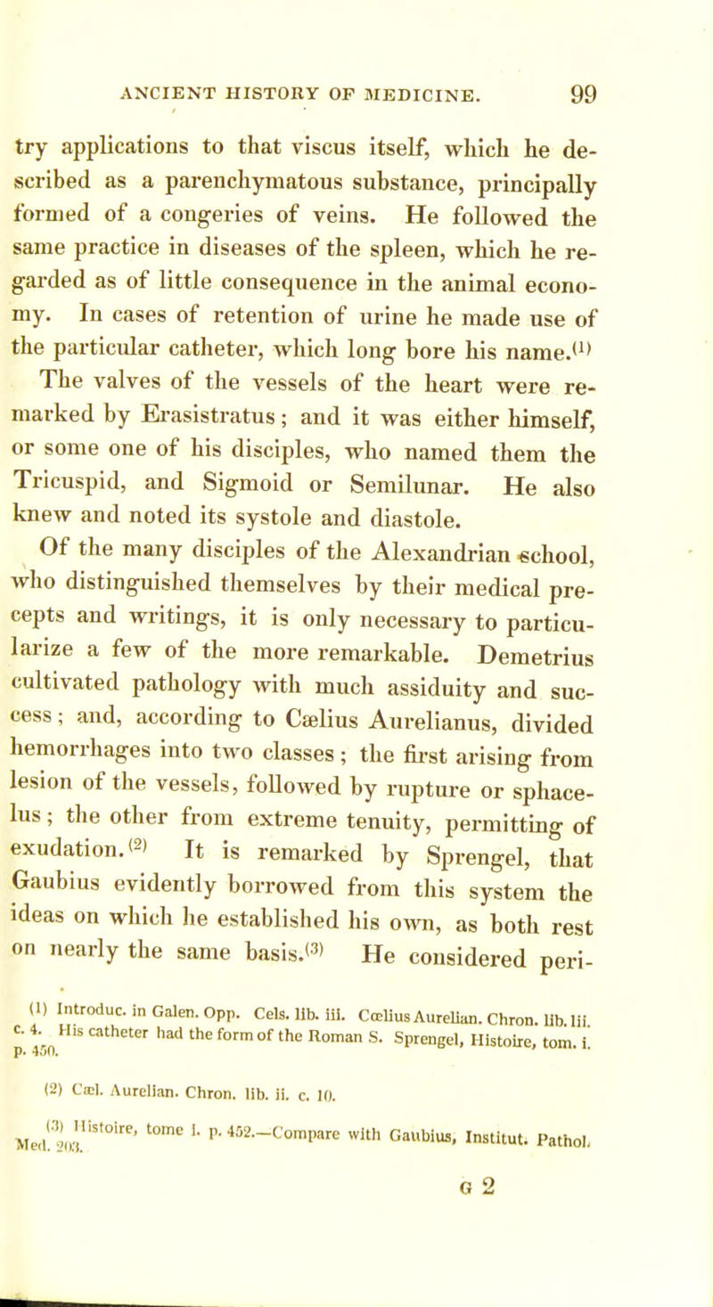 try applications to that viscus itself, which he de- scribed as a parenchymatous substance, principally formed of a congeries of veins. He followed the same practice in diseases of the spleen, which he re- garded as of little consequence in the animal econo- my. In cases of retention of urine he made use of the particular catheter, which long bore his name.1 The valves of the vessels of the heart were re- marked by Erasistratus; and it was either himself, or some one of his disciples, who named them the Tricuspid, and Sigmoid or Semilunar. He also knew and noted its systole and diastole. Of the many disciples of the Alexandrian school, who distinguished themselves by their medical pre- cepts and writings, it is only necessary to particu- larize a few of the more remarkable. Demetrius cultivated pathology with much assiduity and suc- cess ; and, according to Cselius Aurelianus, divided hemorrhages into two classes ; the first arising from lesion of the vessels, followed by rupture or sphace- lus ; the other from extreme tenuity, permitting of exudation. <2> It is remarked by Sprengel, that Gaubius evidently borrowed from this system the ideas on which he established his own, as both rest on nearly the same basis.*3' He considered peri- (1) Introduc. in Galen. Opp. Cels. lib. iii. Ccelius Aurelian. Chron. lib.Hi p. 450 Cath6ter f°rm °f ^ ROma S SPrenSel> Histoire, tom. i! (2) Ca:l. Aurelian. Chron. lib. ii. c. 10. Me,l!n!(«!iSt0ire' t0mC I- P'462^C°n>pare with Gaubius, Institut. Pathol. G 2