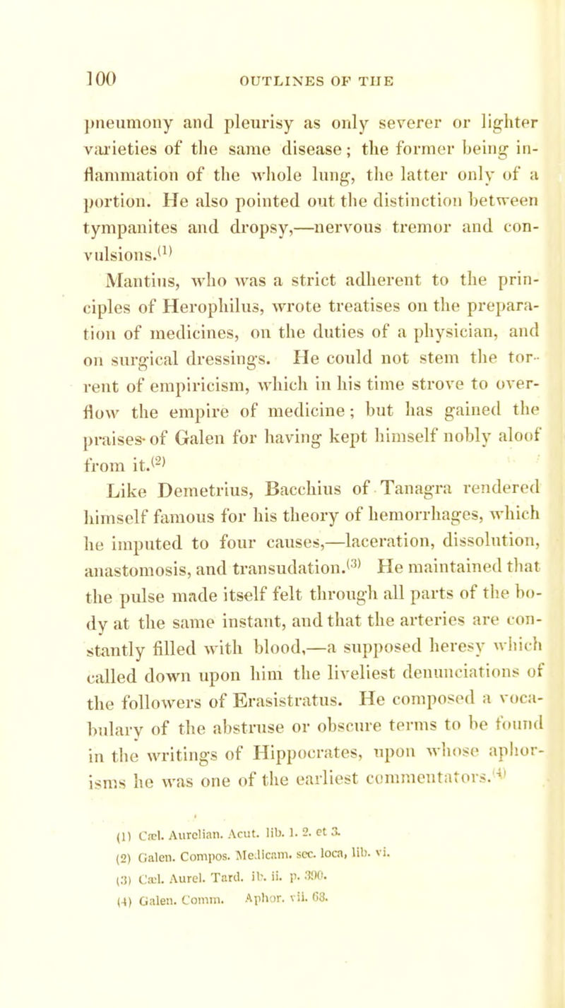 pneumony and pleurisy as only severer or lighter varieties of the same disease; the former being in- flammation of the whole lung, the latter only of a portion. He also pointed out the distinction between tympanites and dropsy,—nervous tremor and con- vulsions.'1' Mantius, who was a strict adherent to the prin- ciples of Herophilus, wrote treatises on the prepara- tion of medicines, on the duties of a physician, and on surgical dressings. He could not stem the tor- rent of empiricism, which in his time strove to over- flow the empire of medicine; hut has gained the praises-of Galen for having kept himself uohly aloof from it.<2) Like Demetrius, Bacchius of Tanagra rendered himself famous for his theory of hemorrhages, which he imputed to four causes,—laceration, dissolution, anastomosis, and transudation.131 He maintained that the pulse made itself felt through all parts of the bo- dy at the same instant, and that the arteries are con- stantly filled with blood—a supposed heresy which called down upon him the liveliest denunciations of the followers of Erasistratus. He composed a voca- bulary of the abstruse or obscure terms to be found in the writings of Hippocrates, upon whose aphor- isms he was one of the earliest commentators.*> (1) CteL Aurelian. Acut. lib. 1. 2. ct .>. (2) Galen. Compos. MedlcaiTl. sec. loca, lib. vi. (3) CmL Aurel. Tard. it. ii. p. 300. (4) Galen. Comm. Aphor. vii. (13.