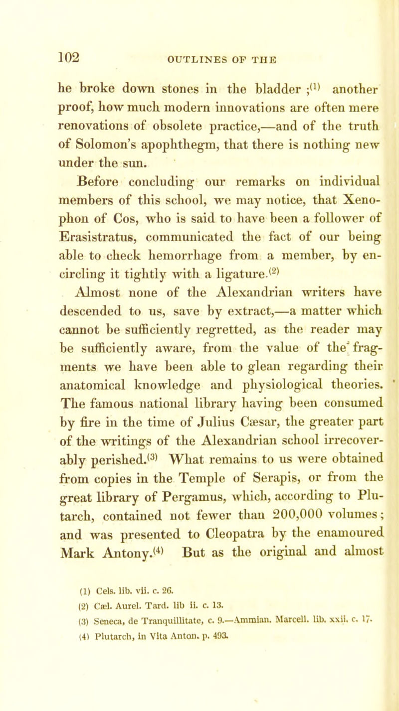 he broke down stones in the bladder another proof, how much modern innovations are often mere renovations of obsolete practice,—and of the truth of Solomon's apophthegm, that there is nothing new under the sun. Before concluding our remarks on individual members of this school, we may notice, that Xeno- phon of Cos, who is said to have been a follower of Erasistratus, communicated the fact of our being able to check hemorrhage from a member, by en- circling it tightly with a ligature.(2> Almost none of the Alexandrian writers have descended to us, save by extract,—a matter which cannot be sufficiently regretted, as the reader may be sufficiently aware, from the value of the' frag- ments we have been able to glean regarding their anatomical knowledge and physiological theories. The famous national library having been consumed by fire in the time of Julius Cffisar, the greater part of the writings of the Alexandrian school irrecover- ably perished.'3* What remains to us were obtained from copies in the Temple of Serapis, or from the great library of Pergamus, which, according to Plu- tarch, contained not fewer than 200,000 volumes; and was presented to Cleopatra by the enamoured Mark Antony.<4) But as the original and almost (1) Cels. lib. vli. c. 26. (2) Cad. Aurel. Tard. lib ii. c 13. (3) Seneca, de Tranquillitate, c. 0.—Amraian. Marcell. lib. xxii. r. 17- (4) Plutarch, In Vita Anton, p. 493.