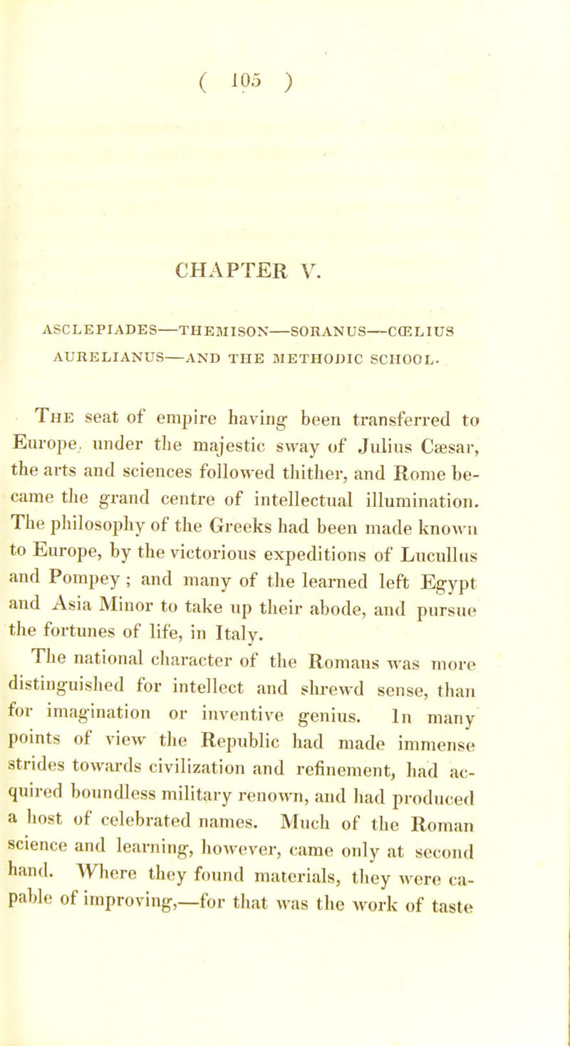 CHAPTER V. ASCLEPIADES THEMISON SORANUS CfELIUS AURELIANUS AND THE METHODIC SCHOOL. The seat of empire having been transferred to Europe, under the majestic sway of Julius Ceesar, the arts and sciences followed thither, and Rome be- came the grand centre of intellectual illumination. The philosophy of the Greeks had been made known to Europe, by the victorious expeditions of Lucullus and Pompey ; and many of the learned left Egypt and Asia Minor to take up their abode, and pursue the fortunes of life, in Italy. The national character of the Romans was more distinguished for intellect and shrewd sense, than for imagination or inventive genius. In many points of view the Republic had made immense strides towards civilization and refinement, had ac- quired boundless military renown, and had produced a host of celebrated names. Much of the Roman science and learning, however, came only at second hand. Where they found materials, they were ca- pable of improving,—for that was the work of taste