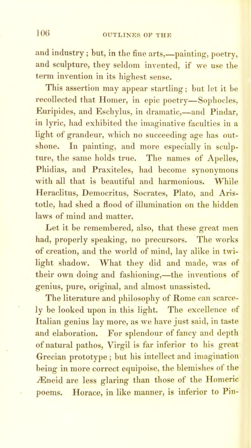 and industry; but, in the fine .arts,—painting, poetry, and sculpture, they seldom invented, if we use the term invention in its highest sense. This assertion may appear startling; but let it be recollected that Homer, in epic poetry—Sophocles, Euripides, and Eschylus, in dramatic,—and Pindar, in lyric, had exhibited the imaginative faculties in a light of grandeur, which no succeeding age has out- shone. In painting, and more especially in sculp- ture, the same holds true. The names of Apelles, Phidias, and Praxiteles, had become synonymous with all that is beautiful and harmonious. While Heraclitus, Democritus, Socrates, Plato, and Aris- totle, had shed a flood of illumination on the hidden laws of mind and matter. Let it be remembered, also, that these great men had, properly speaking, no precursors. The works of creation, and the world of mind, lay alike in twi- light shadow. What they did and made, was of their own doing and fashioning,—the inventions of genius, pure, original, and almost unassisted. The literature and philosophy of Rome can scarce- ly be looked upon in this light. The excellence of Italian genius lay more, as we have just said, in taste and elaboration. For splendour of fancy and depth of natural pathos, Virgil is far inferior to his great Grecian prototype; but his intellect and imagination being in more correct equipoise, the blemishes of the jEneid are less glaring than those of the Homeric poems. Horace, in like manner, is inferior to Pin-