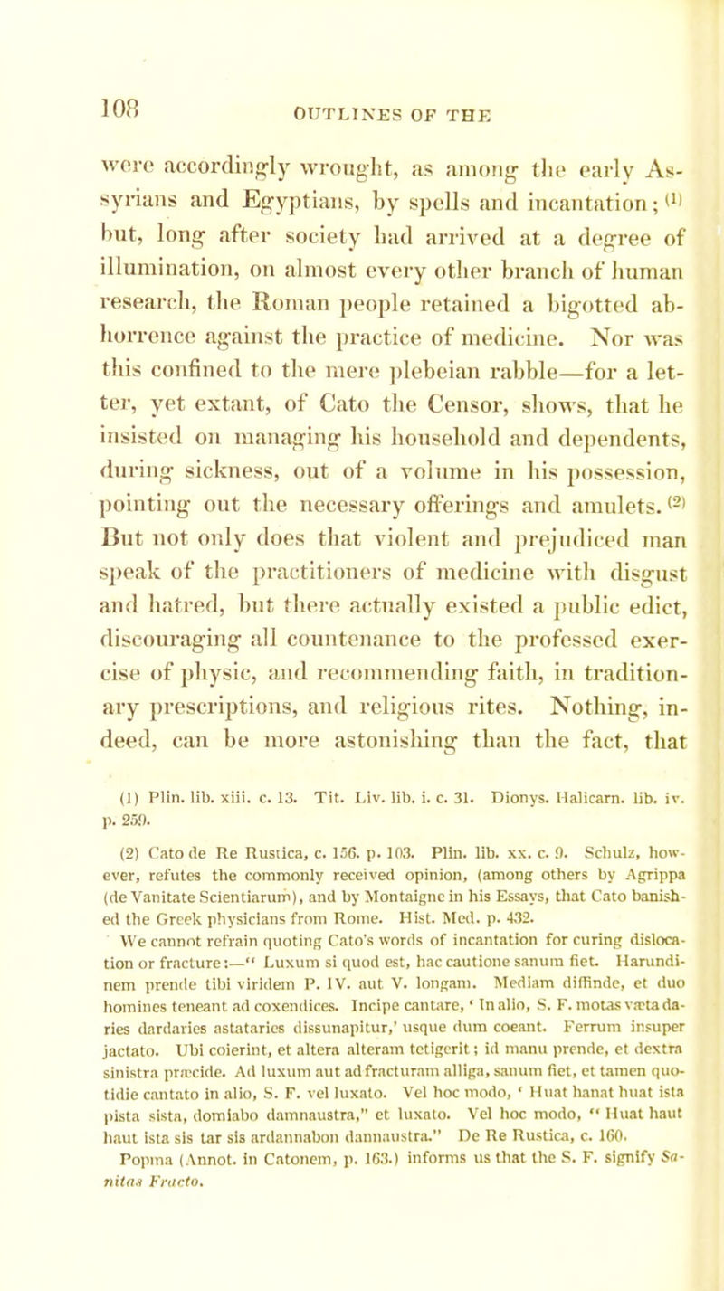 were accordingly wrought, as among the early As- syrians and Egyptians, by spells and incantation;!1' but, long after society had arrived at a degree of illumination, on almost every other branch of human research, the Roman people retained a bigotted ab- horrence against the practice of medicine. Nor was this confined to the mere plebeian rabble—for a let- ter, yet extant, of Cato the Censor, shows, that he insisted on managing his household and dependents, during sickness, out of a volume in his possession, pointing out the necessary offerings and amulets.(2) But not only does that violent and prejudiced man speak of the practitioners of medicine with disgust and hatred, but there actually existed a public edict, discouraging all countenance to the professed exer- cise of physic, and recommending faith, in tradition- ary prescriptions, and religious rites. Nothing, in- deed, can be more astonishing than the fact, that (1) Plin. lib. xiii. c. 13. Tit. Liv. lib. i. c. 31. Dionys. Halicarn. lib. iv. p. 25!). (2) Cato de Re Rustica, c. 156. p. 103. Plin. lib. xx. c.!). Schulz, how- ever, refutes the commonly received opinion, (among others by Agrippa (de Vanitate Scientiarum), and by Montaigne in his Essays, that Cato banish- ed the Greek physicians from Rome. Hist. Med. p. 432. We cannot refrain quoting Cato's words of incantation for curing disloca- tion or fracture:— Luxum si quod est, hac cautione sanuin net. Harundi- nem prende tibi virldem P. IV. aut V. longam. Mediam difhnde, et duo homines teneant ad coxendices. Incipe cantare,' In alio, S. F. motasv.Ttada- ries dardaries astatarics dissunapitur,' usque dum coeant. Terrum insupcr jactato. Ubi coierint, et altera alteram tetigcrit; id manu prende, et dextra sinistra pnecide. Ad luxum aut ad fracturam alliga, sanum fiet, et tamen quo- tidie cantato in alio, S. F. vel luxato. Vel hoc modo, ' Huat hanat huat ista pista sista, domiabo damnaustra, et luxato. Vel hoc modo,  Huat haut haul ista sis tar sis ardannabon dannaustra. He Re Rustica, c. 160. Popina (Annot. in Catonem, p. 163.) informs us that the S. F. signify Sa- nitas Fracto,