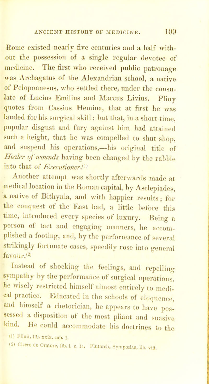 Rome existed nearly five centuries and a naif with- out the possession of a single regular devotee of medicine. The first who received public patronage was Archagatus of the Alexandrian school, a native of Peloponnesus, who settled there, under the consu- late of Lucius Emilius and Marcus Livius. Pliny quotes from Cassius Hemina, that at first he was lauded for his sm-gical skill; but that, in a short time, popular disgust and fury against him had attained such a height, that he was compelled to shut shop, and suspend his operations,—his original title of Healer of wounds having been changed by the rabble into that of Executioner.^ Another attempt was shortly afterwards made at medical location in the Roman capital, by Asclepiades, a native of Bithynia, and with happier results; for the conquest of the East had, a little before this time, introduced every species of luxury. Being a person of tact and engaging manners, he accom- plished a footing, and, by the performance of several strikingly fortunate cases, speedily rose into general favour.12' Instead of shocking the feelings, and repelling sympathy by the performance of surgical operations, he wisely restricted himself almost entirely to medi- cal practice. Educated in the schools of eloquence and himself a rhetorician, he appears to have pos- sessed a disposition of the most pliant and suasive kind. He could accommodate his doctrines to the (1) PUnU, lib. xxix. cap. l. (2) Cicero tie Craiore, lit), i. c. U. Plutarch, Symposlae, lib. vUL