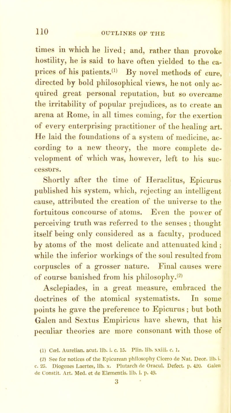times in which he lived; and, rather than provoke hostility, he is said to have often yielded to the ca- prices of his patients.'1' By novel methods of cure, directed by bold philosophical views, he not only ac- quired great personal reputation, but so overcame the irritability of popular prejudices, as to create an arena at Rome, in all times coming, for the exertion of every enterprising practitioner of the healing art. He laid the foundations of a system of medicine, ac- cording to a new theory, the more complete de- velopment of which was, however, left to his suc- cessors. Shortly after the time of Heraclitus, Epicurus published his system, which, rejecting an intelligent cause, attributed the creation of the universe to the fortuitous concourse of atoms. Even the power of perceiving truth was referred to the senses ; thought itself being only considered as a faculty, produced by atoms of the most delicate and attenuated kind ; while the inferior workings of the soul resulted from corpuscles of a grosser nature. Final causes were of course banished from his philosophy.*2' Asclepiades, in a great measure, embraced the doctrines of the atomical systematists. In some points he gave the preference to Epicurus; but both Galen and Sextus Empiricus have shewn, that his peculiar theories are more consonant with those of (1) Ccel. Aurelian. acut. lib. i. c. 15. Plin. lib. xxiii. c. 1. (2) See for notices of the Epicurean philosophy Cicero de Nat. Deor. lib. i. c. 25. Diogenes Laertes, lib. x. Plutarch de Oracul. Defect, p. 420. Galen de t'onstit. Art. Med. et de Elementis. lib. i. p. 49. 3