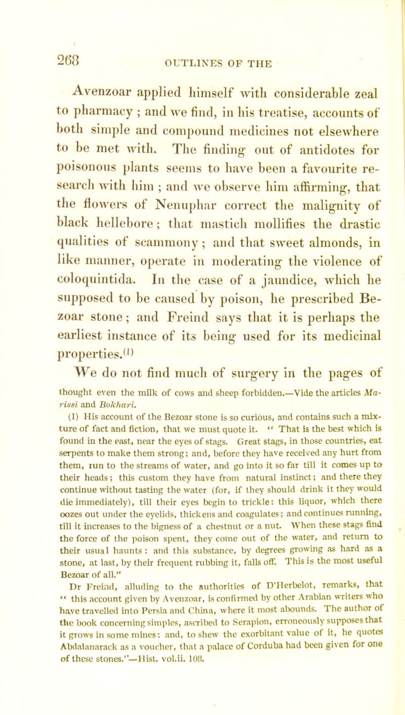 Avenzoar applied himself with considerable zeal to pharmacy ; and we find, in his treatise, accounts of both simple and compound medicines not elsewhere to be met with. The finding out of antidotes for poisonous plants seems to have been a favourite re- search with him ; and we observe him affirming, that the flowers of Nenuphar correct the malignity of black hellebore; that mastich mollifies the drastic qualities of scammony; and that sweet almonds, in like manner, operate in moderating the violence of coloquintida. In the case of a jaundice, which he supposed to be caused by poison, he prescribed Be- zoar stone; and Freind says that it is perhaps the earliest instance of its being used for its medicinal properties.*1* We do not find much of surgery in the pages of thought even the milk of cows and sheep forbidden.—Vide the articles Ma- rissi and Bokhari. (1) His account of the Bezoar stone is so curious, and contains such a mix- ture of fact and fiction, that we must quote it.  That is the best which is found in the east, near the eyes of stags. Great stags, in those countries, eat serpents to make them strong; and, before they have received any hurt from them, tun to the streams of water, and go into it so far till it comes up to their heads; this custom they have from natural instinct; and there they continue without tasting the water (for, if they should drink it they would die immediately), till their eyes begin to trickle: this liquor, which there oozes out under the eyelids, thickens and coagulates; and continues running, till it increases to the bigness of a chestnut or a nut When these stags find the force of the poison spent, they come out of the water, and return to their usual haunts : and this substance, by degrees growing as hard as a stone, at last, by their frequent rubbing it, falls off. This is the most useful Bezoar of all. Dr Freind, alluding to the authorities of D'Herbelot, remarks, that  this account given by Avenzoar, is confirmed by other Arabian writers who have travelled into Persia and China, where it most abounds. The author of the book concerning simples, ascribed to Serapion, erroneously supposes that it grows in some mines: and, to shew the exorbitant value of it, he quotes Abdalanarack as a voucher, that a palace of Corduba had been given for one of these stones.— Hist. vol.ii. lOil.