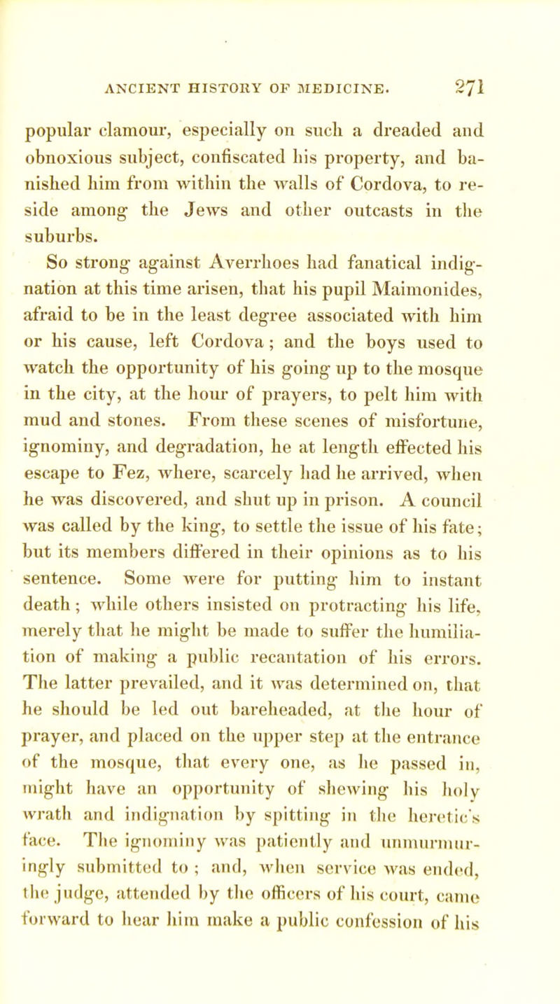 popular clamour, especially on such a dreaded and obnoxious subject, confiscated bis property, and ba- nished him from within the walls of Cordova, to re- side among the Jews and other outcasts in the suburbs. So strong against Averrhoes had fanatical indig- nation at this time arisen, that his pupil Maimonides, afraid to be in the least degree associated with him or his cause, left Cordova; and the boys used to watch the opportunity of his going up to the mosque in the city, at the hour of prayers, to pelt him with mud and stones. From these scenes of misfortune, ignominy, and degradation, he at length effected his escape to Fez, where, scarcely had he arrived, when he was discovered, and shut up in prison. A council was called by the king, to settle the issue of his fate; but its members differed in their opinions as to his sentence. Some were for putting him to instant death; while others insisted on protracting his life, merely that he might be made to suffer the humilia- tion of making a public recantation of his errors. The latter prevailed, and it was determined on, that he should be led out bareheaded, at the hour of prayer, and placed on the upper step at the entrance of the mosque, that every one, as he passed in, might have an opportunity of shewing his holy wrath and indignation by spitting in the heretics face. The ignominy was patiently and unnuirniur- ingly submitted to ; and, when service was ended, the judge, attended by the officers of his court, came forward to hear him make a public confession of his