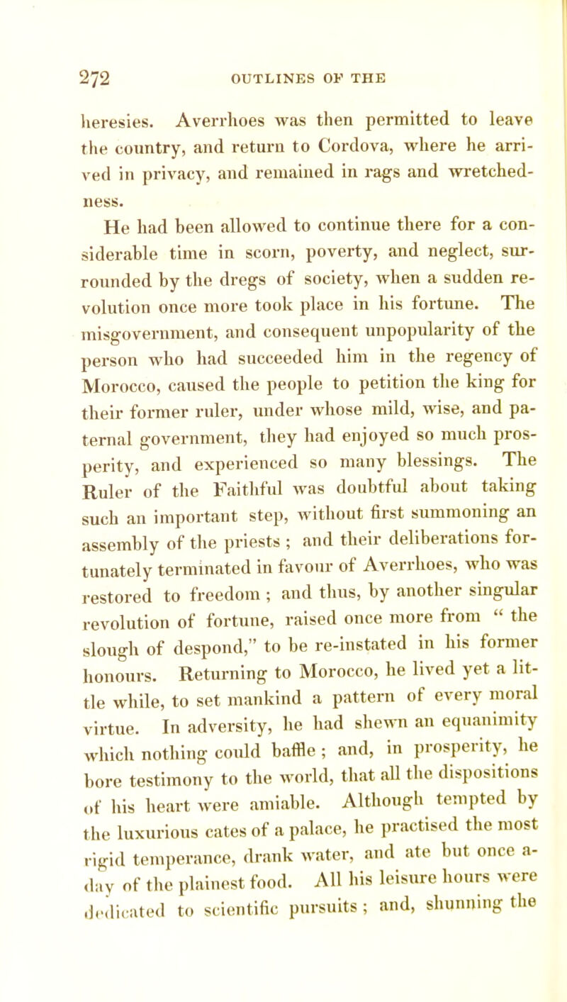 heresies. Averrhoes was then permitted to leave the country, and return to Cordova, where he arri- ved in privacy, and remained in rags and wretched- ness. He had been allowed to continue there for a con- siderable time in scorn, poverty, and neglect, sur- rounded by the dregs of society, when a sudden re- volution once more took place in bis fortune. The misgovernment, and consequent unpopularity of the person who had succeeded him in the regency of Morocco, caused the people to petition the king for their former ruler, under whose mild, wise, and pa- ternal government, they had enjoyed so much pros- perity, and experienced so many blessings. The Ruler of the Faithful was doubtful about taking such an important step, without first summoning an assembly of the priests ; and their deliberations for- tunately terminated in favour of Averrhoes, who was restored to freedom ; and thus, by another singular revolution of fortune, raised once more from  the slough of despond, to be re-instated in his former honours. Returning to Morocco, he lived yet a lit- tle while, to set mankind a pattern of every moral virtue. In adversity, he had shewn an equanimity which nothing could baffle ; and, in prosperity, he bore testimony to the world, that all the dispositions of his heart were amiable. Although tempted by the luxurious cates of a palace, he practised the most rigid temperance, drank water, and ate but once a- day of the plainest food. All bis leisure hours were dedicated to scientific pursuits ; and, shunning the