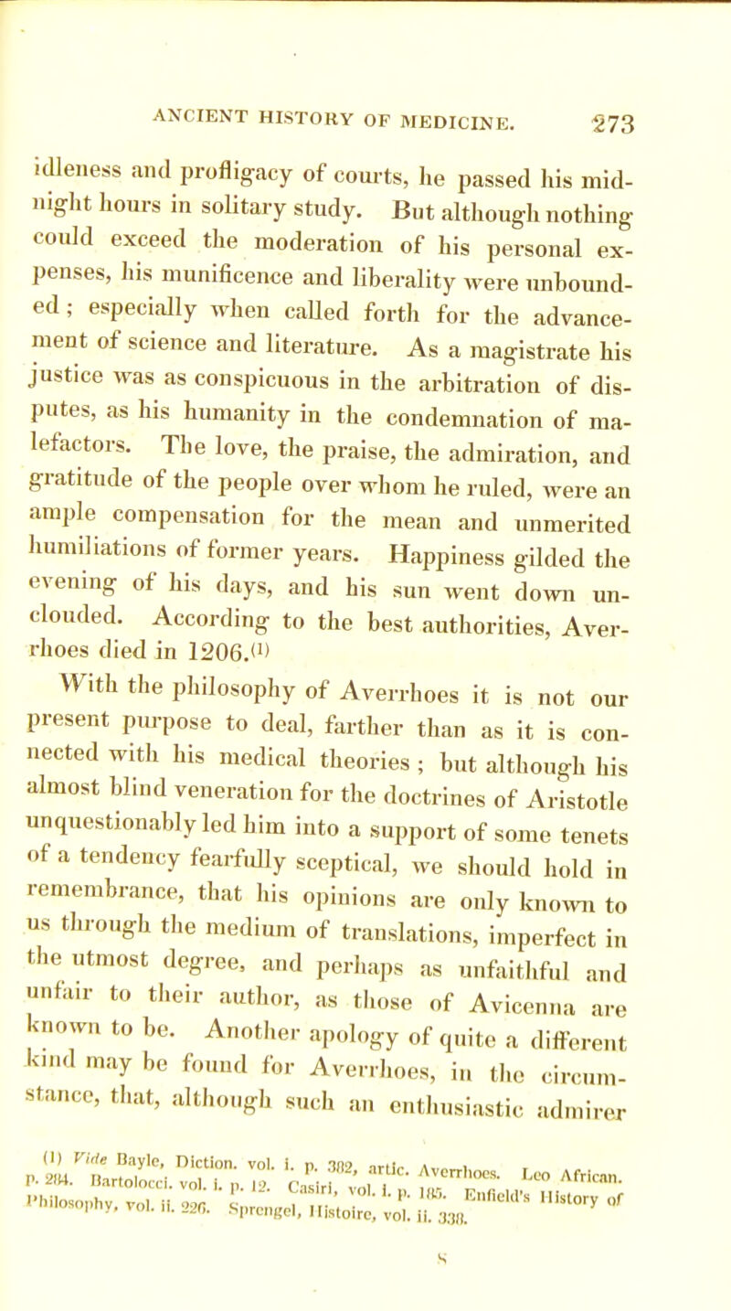 idleness .and profligacy of courts, he passed his mid- night hours in solitary study. But although nothing could exceed the moderation of his personal ex- penses, his munificence and liberality were unbound- ed ; especially when called forth for the advance- ment of science and literature. As a magistrate his justice was as conspicuous in the arbitration of dis- putes, as his humanity in the condemnation of ma- lefactors. The love, the praise, the admiration, and gratitude of the people over whom he ruled, were an ample compensation for the mean and unmerited humiliations of former years. Happiness gilded the evening of his days, and his sun went down un- clouded. According to the best authorities, Aver- rhoes died in 1206.<!> With the philosophy of Averrhoes it is not our present purpose to deal, farther than as it is con- nected with his medical theories ; but although his almost blind veneration for the doctrines of Aristotle unquestionably led him into a support of some tenets of a tendency fearfully sceptical, we should hold in remembrance, that his opinions are only known to us through the medium of translations, imperfect in the utmost degree, and perhaps as unfaithful and unfair to their author, as those of Avicenna are known to be. Another apology of quite a different kind may be found for Averrhoes, in the circum- stance, that, although such an enthusiastic admirer s