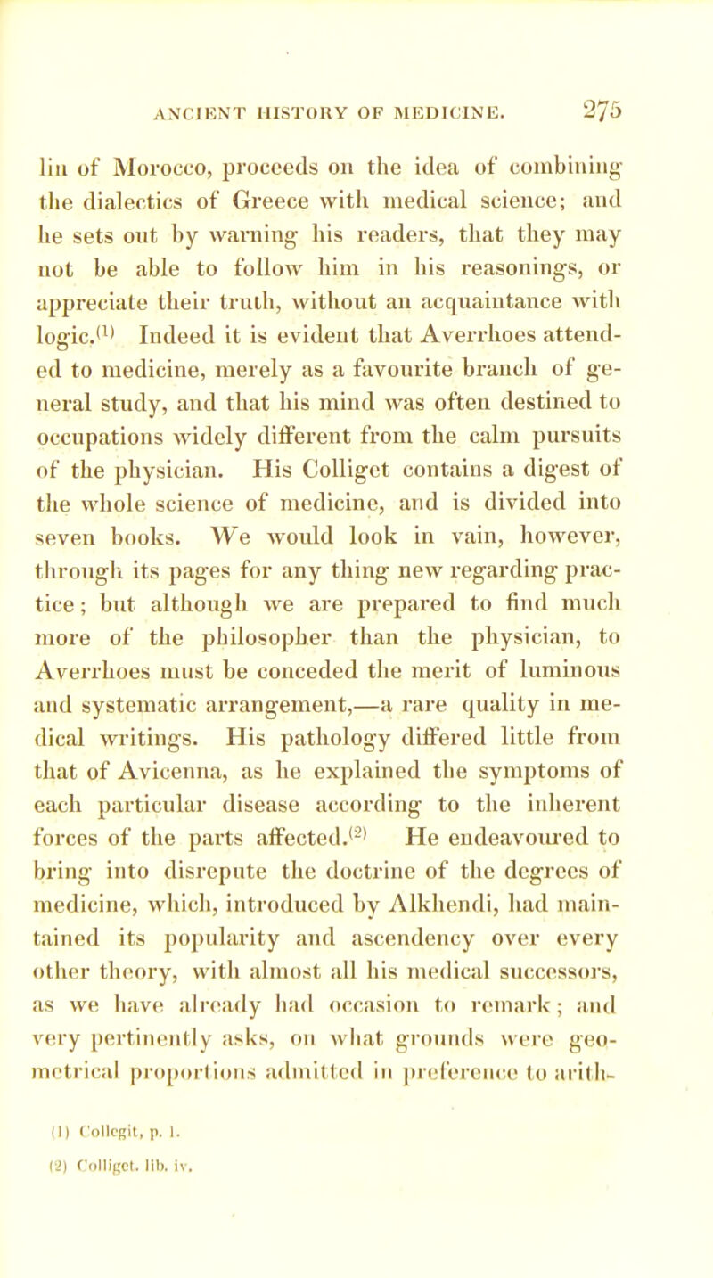 lin of Morocco, proceeds on the idea of combining the dialectics of Greece with medical science; and he sets out by warning his readers, that they may not he able to follow him in his reasonings, or appreciate their truth, without an acquaintance with logic.(1> Indeed it is evident that Averrhoes attend- ed to medicine, merely as a favourite branch of ge- neral study, and that his mind was often destined to occupations widely different from the calm pursuits of the physician. His Colliget contains a digest of the whole science of medicine, and is divided into seven books. We would look in vain, however, through its pages for any thing new regarding prac- tice ; but although we are prepared to find much more of the philosopher than the physician, to Averrhoes must be conceded the merit of luminous and systematic arrangement,—a rare quality in me- dical writings. His pathology differed little from that of Avicenna, as he explained the symptoms of each particular disease according to the inherent forces of the parts affected.*-' He endeavoured to bring into disrepute the doctrine of the degrees of medicine, which, introduced by Alkhendi, had main- tained its popularity and ascendency over every other theory, with almost all his medical successors, as we have already had occasion to remark ; and very pertinently asks, 011 what grounds were geo- metrical proportions admitted in preference to aritli- in Collegit, p. 1. vi) Colliget. lib. Iv.