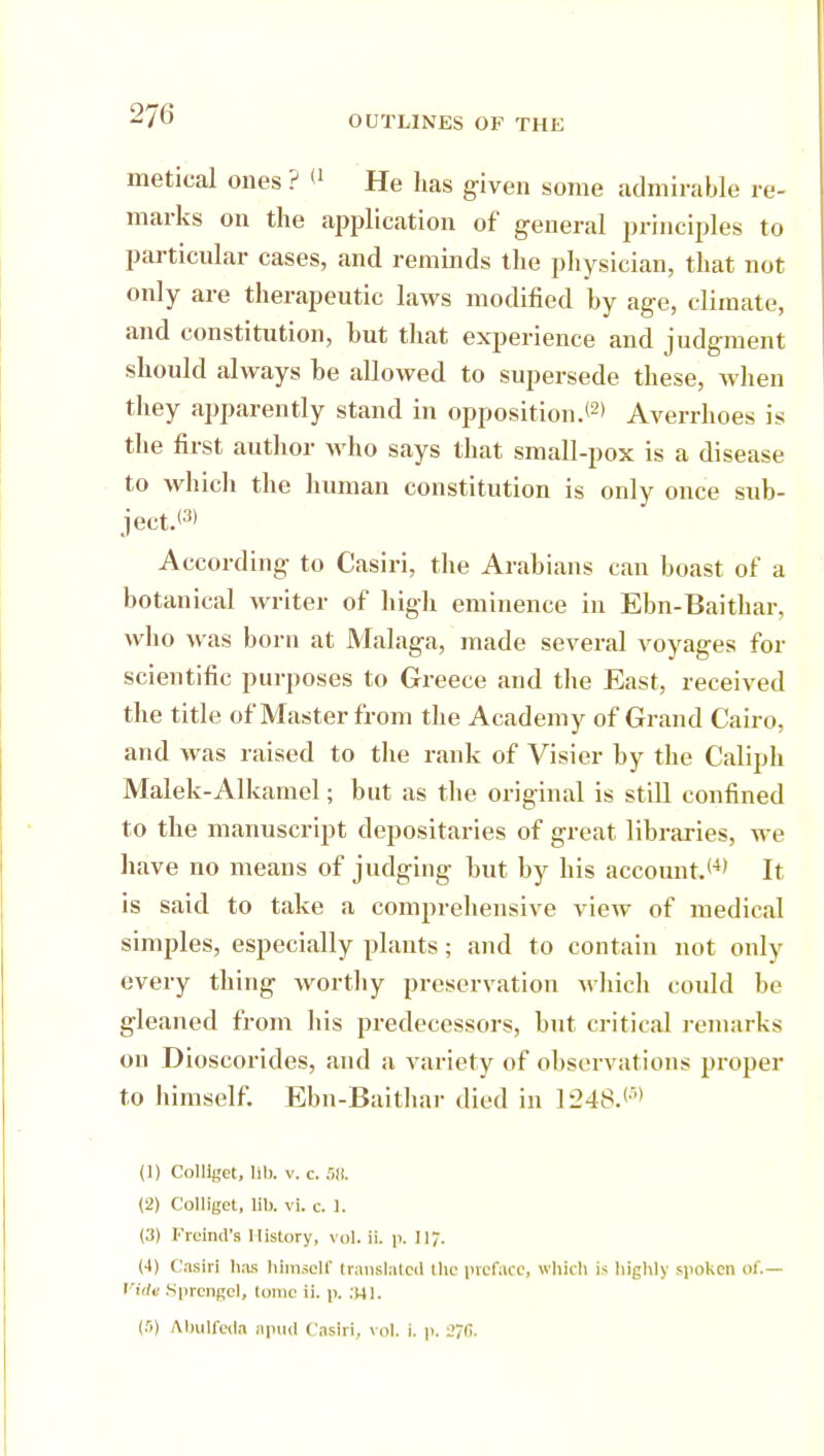 metical ones ? I1 He has given some admirable re- marks on the application of general principles to particular cases, and reminds the physician, that not only are therapeutic laws modified by age, climate, and constitution, but that experience and judgment should always be allowed to supersede these, when they apparently stand in opposition.<2> Averrhoes is the first author who says that small-pox is a disease to which the human constitution is only once sub- ject.*3) According to Casiri, the Arabians can boast of a botanical writer of high eminence in Ebn-Baithar, who was born at Malaga, made several voyages for scientific purposes to Greece and the East, received the title of Master from the Academy of Grand Cairo, and was raised to the rank of Visier by the Caliph Malek-Alkamel; but as the original is still confined to the manuscript depositaries of great libraries, we have no means of judging but by his account.'4' It is said to take a comprehensive view of medical simples, especially plants; and to contain not only every thing worthy preservation which could be gleaned from his predecessors, but critical remarks on Dioscorides, and a variety of observations proper to himself. Ebn-Baithar died in 1248.(;i) (1) Colliget, lih. v. c. 5a (2) Colliget, lib. vi. c. 1. (3) Frelnd's History, vol. ii. p. Ii;. (4) Casiri has himself translated the preface, which is highly spoken of.— Vid* Sprengel, tome ii. p. 341, (.r>) Abulfeda npud Casiri, vol. i. p. 276.