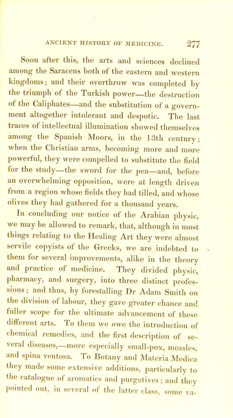 Soon after this, the arts and sciences declined among- the Saracens both of the eastern and western kingdoms; and their overthrow was completed by the triumph of the Turkish power—the destruction of the Caliphates—and the substitution of a govern- ment altogether intolerant and despotic. The last traces of intellectual illumination showed themselves among the Spanish Moors, in the 13th century; when the Christian arms, becoming more and more powerful, they Avere compelled to substitute the field for the study—the sword for the pen—and, before an overwhelming opposition, were at length driven from a region whose fields they had tilled, and whose olives they had gathered for a thousand years. In concluding our notice of the Arabian physic, we may be allowed to remark, that, although in most things relating to the Healing Art they were almost servile copyists of the Greeks, we are indebted to them for several improvements, alike in the theory and practice of medicine. They divided physic, pharmacy, and surgery, into three distinct profes- sions ; and thus, by forestalling Dr Adam Smith on the division of labour, they gave greater chance and fuller scope for the ultimate advancement of these different arts. To them we owe the introduction of chemical remedies, and the first description of se- veral diseases,—more especially small-pox, measles, and spina ventosa. To Botany and Materia Medic a they made some extensive additions, particularly to the catalogue of aromatics and purgatives; and they pointed out, in several of the latter class, some va-