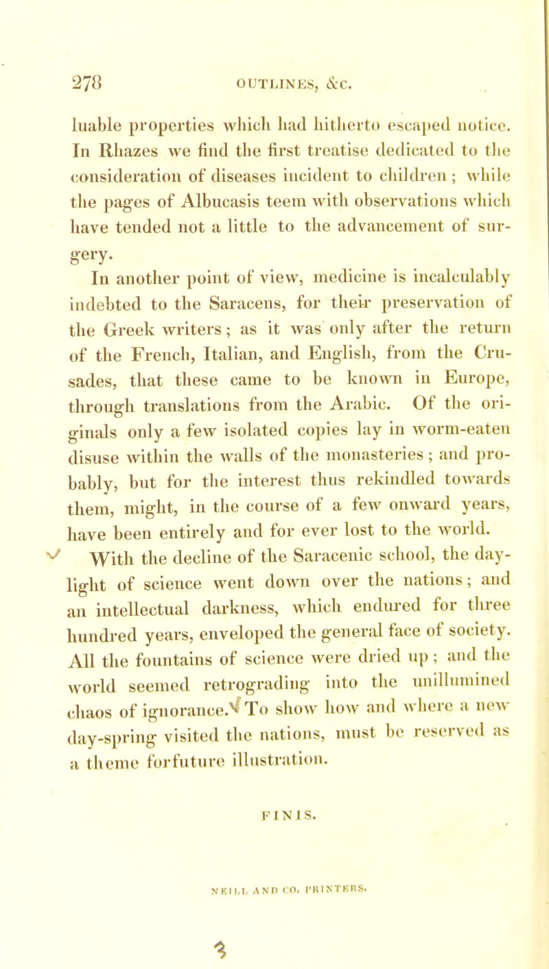 270 OUTLINES, &C. luable properties which had hitherto escaped notice. In Rhazes we find the first treatise dedicated to the consideration of diseases incident to children ; while the pages of Albucasis teem with observations which have tended not a little to the advancement of sur- gery. In another point of view, medicine is incalculably indebted to the Saracens, for their preservation of the Greek writers; as it was only after the return of the French, Italian, and English, from the Cru- sades, that these came to be known in Europe, through translations from the Arabic. Of the ori- ginals only a few isolated copies lay in worm-eaten disuse within the walls of the monasteries; and pro- bably, but for the interest thus rekindled towards them, might, in the course of a few onward years, have been entirely and for ever lost to the world. With the decline of the Saracenic school, the day- light of science went down over the nations; and an intellectual darkness, which endured for tliree hundred years, enveloped the general face of society. All the fountains of science were dried up; and the world seemed retrograding into the unillumined chaos of ignorance.^ To show how and where a new day-spring visited the nations, must be reserved as a theme forfuture illustration. F IMS. NKll.l. AND CO. PRIMTBRS.
