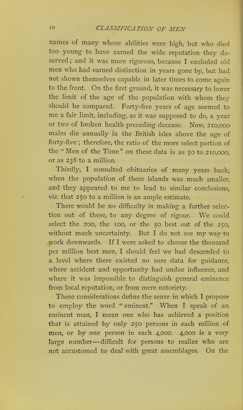 names of many whose abilities were high, but who died too young to have earned the wide reputation they de- served ; and it was more rigorous, because I excluded old men who had earned distinction in years gone by, but had not shown themselves capable in later times to come again to the front. On the first ground, it was necessary to lower the limit of the age of the population with whom they should be compared. Forty-five years of age seemed to me a fair limit, including, as it was supposed to do, a year or two of broken health preceding decease. Now, 210,000 males die annually in the British isles above the age of forty-five; therefore, the ratio of the more select portion of the  Men of the Time on these data is as 50 to 210,000, or as 238 to a million. Thirdly, I consulted obituaries of many years back, when the population of these islands was much smaller, and they appeared to me to lead to similar conclusions, viz. that 250 to a million is an ample estimate. There would be no difficulty in making a further selec- tion out of these, to any degree of rigour. We could select the 200, the 100, or the 50 best out of the 250, without much uncertainty. But I do not see my way to work downwards. If I were asked to choose the thousand per million best men, I should feel we had descended to a level where there existed no sure data for guidance, where accident and opportunity had undue influence, and where it was impossible to distinguish general eminence from local reputation, or from mere notoriety. These considerations define the sense in which I propose to employ the word  eminent. When I speak of an eminent man, I mean one who has achieved a position that is attained by only 250 persons in each million of men, or by one person in each 4,000. 4,000 is a very large number—difficult for persons to realize who are not accustomed to deal with great assemblages. On the