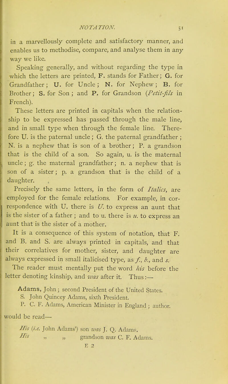 in a marvellously complete and satisfactory manner, and enables us to methodise, compare, and analyse them in any way we like. Speaking generally, and without regarding the type in ) which the letters are printed, F. stands for Father; G. for Grandfather; U. for Uncle; N. for Nephew; B. for Brother; S. for Son ; and P. for Grandson {Petit-fils in French). These letters are printed in capitals when the relation- ! ship to be expressed has passed through the male line, and in small type when through the female line. There- fore U. is the paternal uncle; G. the paternal grandfather ; N. is a nephew that is son of a brother; P. a grandson , that is the child of a son. So again, u. is the maternal j uncle; g. the maternal grandfather; n. a nephew that is i son of a sister; p. a grandson that is the child of a I daughter. Precisely the same letters, in the form of Italics, are ! employed for the female relations. For example, in cor- respondence with U. there is U. to express an aunt that is the sister of a father ; and to u. there is ii. to express an aunt that is the sister of a mother. I It is a consequence of this system of notation, that F. and B, and S. are always printed in capitals, and that their correlatives for mother, sister, and daughter are always expressed in small italicised type, as /, b., and s. The reader must mentally put the word his before the letter denoting kinship, and %vas after it. Thus:— Adams, John; second President of the United States. S. John Quincey Adams, sixth President. P. C. F. Adams, American Minister in England ; author. i would be read— I His {i.e. John Adams') son was J. Q. Adam?. » » grandson was C. F. Adams. E 2