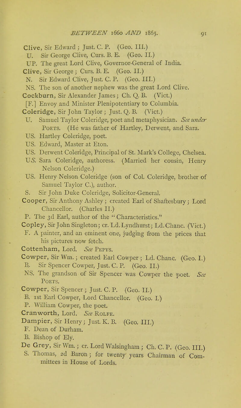 Clive, Sir Edward ; Just. C. P. (Geo. III.) U. Sir George Clive, Curs. B. E. {Geo. II.) UP. The great Lord Clive, Governor-General of India. Clive, Sir George ; Curs. B. E. (Geo. II.) N. Sir Edward Clive, Just. C. P. (Geo. III.) NS. The son of another nephew was the great Lord Clive. Cockburn, Sir Alexander James \ Ch. Q. B. (Vict.) [F.] Envoy and Minister Plenipotentiary to Columbia. Coleridge, Sir John Taylor ; Just. Q. B. (Vict.) U. Samuel Taylor Coleridge, poet and metaphysician. See under Poets. (He was father of Hartley, Derwent, and Sara. US. Hartley Coleridge, poet. US. Edward, Master at Eton. US. Der^vent Coleridge, Principal of St. Mark's College, Chelsea. U^. Sara Coleridge, authoress. (Married her cousin, Hen]7 Nelson Coleridge.) US. Henry Nelson Coleridge (son of Col. Coleridge, brother of Samuel Taylor C), author. S. Sir John Duke Coleridge, Solicitor-General. Cooper, Sir Anthony Ashley; created Earl of Shaftesbury; Lord Chancellor. (Charles II.) P. The 3d Earl, author of the  Characteristics. Copley, Sir John Singleton; cr. Ld.Lyndhurst; Ld.Chanc. (Vict.) F. A painter, and an eminent one, judging from the prices that his pictures now fetch, Cottenham, Lord. See Pepys. Cowper, Sir Wm.; created Earl Cowper ; Ld. Chanc. (Geo. I.) B.. Sir Spencer Cowper, Just. C. P. (Geo. II.) NS. The grandson of Sir Spencer was Cowper the poet. See Poets. Cowper, Sir Spencer ; Just. C. P. (Geo. II.) B. ist Earl Cowper, Lord Chancellor. (Geo. I.) P. William Cowper, the poet. Cranworth, Lord. See Rolfe. Dampier, Sir Henry; Just. K, B. (Geo. III.) F. Dean of Durham. B. Bishop of Ely. De Grey, Sir Wm.; cr. Lord Walsingham ; Ch. C. P. (Geo. III.) S. Thomas, 2d Baron ; for twenty years Chairman of Com- mittees in House of Lords.