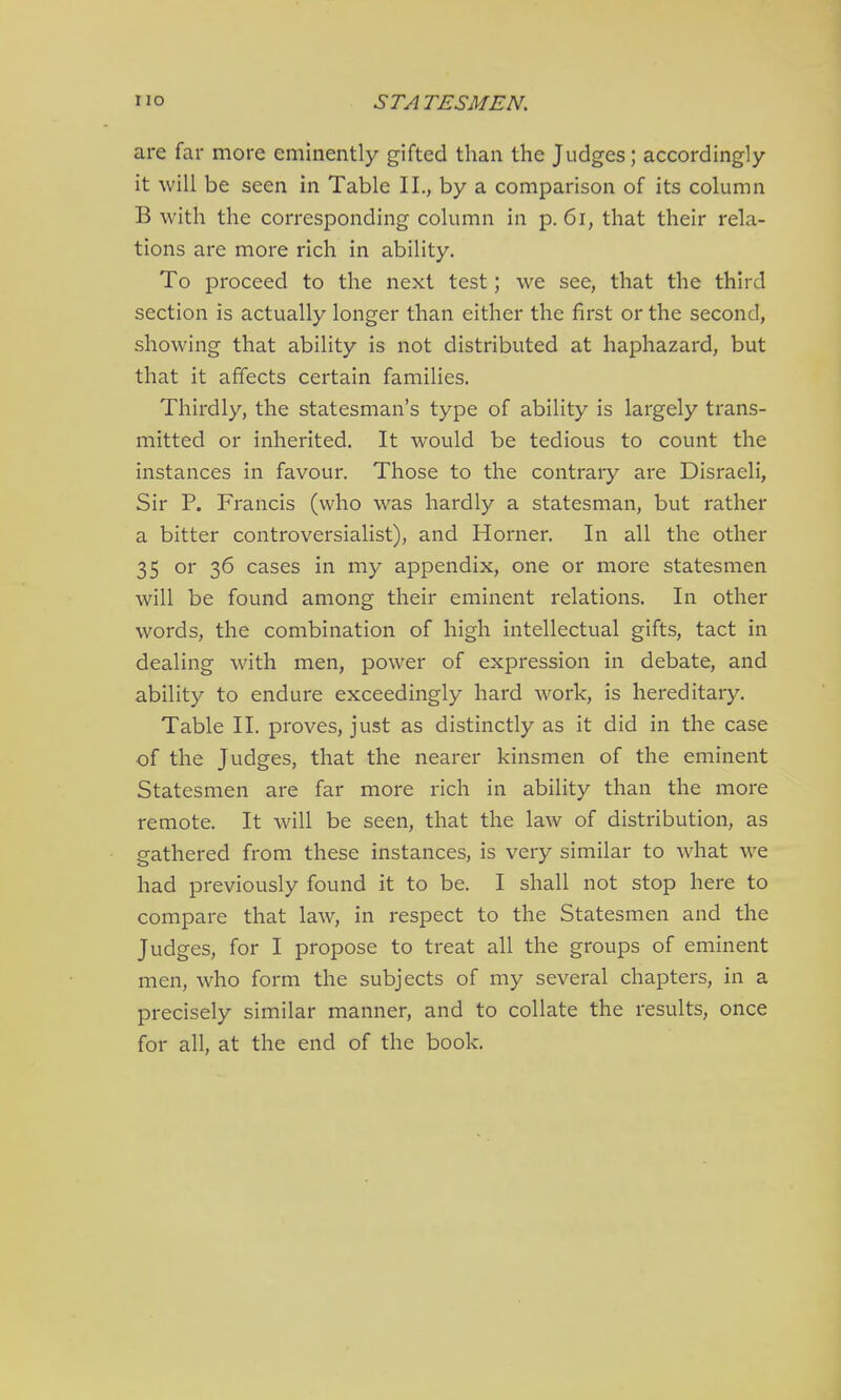 are far more eminently gifted than the Judges; accordingly it will be seen in Table II., by a comparison of its column B with the corresponding column in p. 6i, that their rela- tions are more rich in ability. To proceed to the next test; we see, that the third section is actually longer than either the first or the second, showing that ability is not distributed at haphazard, but that it affects certain families. Thirdly, the statesman's type of ability is largely trans- mitted or inherited. It would be tedious to count the instances in favour. Those to the contrary are Disraeli, Sir P. Francis (who was hardly a statesman, but rather a bitter controversialist), and Horner. In all the other 35 or 36 cases in my appendix, one or more statesmen will be found among their eminent relations. In other words, the combination of high intellectual gifts, tact in dealing with men, power of expression in debate, and ability to endure exceedingly hard work, is hereditary. Table II. proves, just as distinctly as it did in the case of the Judges, that the nearer kinsmen of the eminent Statesmen are far more rich in ability than the more remote. It will be seen, that the law of distribution, as gathered from these instances, is very similar to what we had previously found it to be. I shall not stop here to compare that law, in respect to the Statesmen and the Judges, for I propose to treat all the groups of eminent men, who form the subjects of my several chapters, in a precisely similar manner, and to collate the results, once for all, at the end of the book.