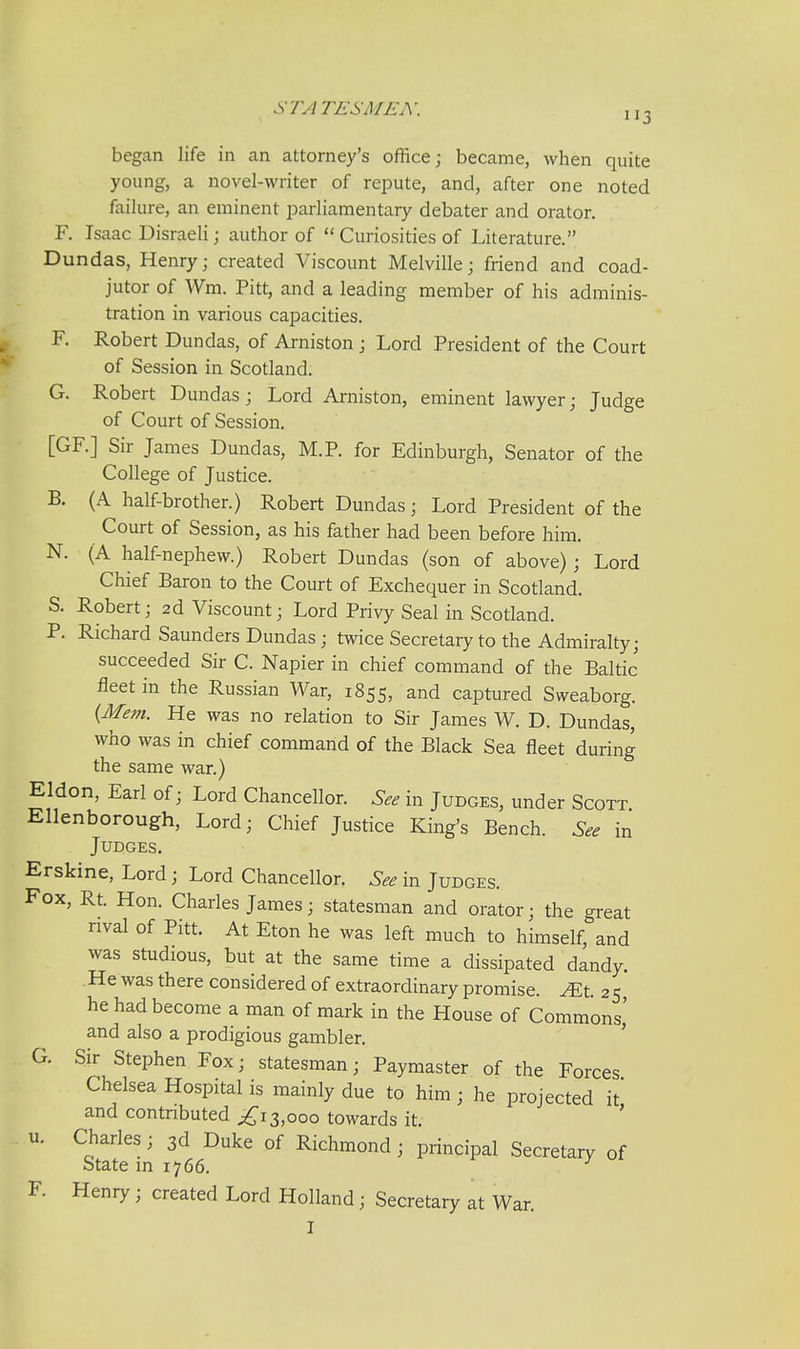 began life in an attorney's office; became, when quite young, a novel-writer of repute, and, after one noted failure, an eminent parliamentary debater and orator. F. Isaac Disraeli; author of Curiosities of Literature. Dundas, Henry; created Viscount Melville; friend and coad- jutor of Wm. Pitt, and a leading member of his adminis- tration in various capacities. F. Robert Dundas, of Arniston; Lord President of the Court of Session in Scotland. G. Robert Dundas; Lord Arniston, eminent lawyer; Judge of Court of Session. [GF.] Sir James Dundas, M.P. for Edinburgh, Senator of the College of Justice. B. (A half-brother.) Robert Dundas; Lord President of the Court of Session, as his father had been before him. N. (A half-nephew.) Robert Dundas (son of above); Lord Chief Baron to the Court of Exchequer in Scotland. S. Robert; 2d Viscount; Lord Privy Seal in Scotland. P. Richard Saunders Dundas; twice Secretary to the Admiralty; succeeded Sir C. Napier in chief command of the Baltic fleet in the Russian War, 1855, and captured Sweaborg. {Mem. He was no relation to Sir James W. D. Dundas, who was in chief command of the Black Sea fleet during the same war.) Eldon, Earl of; Lord Chancellor. See in Judges, under Scott Ellenborough, Lord; Chief Justice King's Bench. See in Judges. Erskine, Lord; Lord Chancellor. See in Judges. Fox, Rt. Hon. Charles James; statesman and orator; the great rival of Pitt. At Eton he was left much to himself, and was studious, but at the same time a dissipated dandy. .He was there considered of extraordinary promise. .^Et. 25 he had become a man of mark in the House of Commons' and also a prodigious gambler. ' G. Sir Stephen Fox; statesman; Paymaster of the Forces Chelsea Hospital is mainly due to him; he projected it' and contnbuted ^13,000 towards it. ' u. Charles; 3d Duke of Richmond ; principal Secretary of State in 1766. F. Henry; created Lord Holland; Secretary at War. I