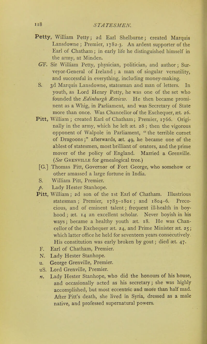 Petty, William Petty; 2d Earl Shelburne; created Marquis Lansdowne ; Premier, 1782-3. An ardent supporter of the Earl of Chatliara; in early life he distinguished himself in the army, at Minden. 6rF. Sir William Petty, physician, politician, and author; Sur- veyor-General of Ireland; a man of singular versatility, and successful in everything, including money-making. S. 3d Marquis Lansdowne, statesman and man of letters. In youth, as Lord Henry Petty, he was one of the set who founded the Edinburgh Review. He then became promi- nent as a Whig, in Parliament, and was Secretary of State more than once. Was Chancellor of the Exchequer, get. 26. Pitt, William ; created Earl of Chatham; Premier, 1766. Origi- nally in the army, which he left aet. 28 ; then the vigorous opponent of Walpole in Parliament,  the terrible comet of Dragoonsafterwards, aet. 49, he became one of the ablest of statesmen, most brilliant of orators, and the prime mover of the policy of England. Married a Grenville. {See Grenville for genealogical tree.) [G.] Thomas Pitt, Governor of Fort George, who somehow or other amassed a large fortune in India. S. William Pitt, Premier. p. Lady Hester Stanhope. Pitt, William; 2d son of the ist Earl of Chatham. Illustrious statesman; Premier, 1783-1801 ; and 1804-6. Preco- cious, and of eminent talent; frequent ill-health in boy- hood ; ast. 14 an excellent scholar. Never boyish in his ways; became a healthy youth ast. 18. He was Chan- cellor of the Exchequer aet. 24, and Prime Minister aet. 25; which latter office he held for seventeen years consecutively. His constitution was early broken by gout; died aet. 47. F. Earl of Chatham, Premier. N. Lady Hester Stanhope. u. George Grenville, Premier. uS. Lord Grenville, Premier. n. Lady Hester Stanhope, who did the honours of his house, and occasionally acted as his secretary; she was highly accomplished, but most eccentric and more than half mad. After Pitt's death, she lived in Syria, dressed as a male native, and professed supernatural powers.