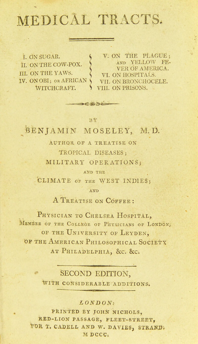 MEDICAL TRACTS* L ON SUGAR. S V- ON THE PLAGUE5 h. ONTHE COW-POX. S ™^ III. ON THE YAWS. ^ VI 0N HOSPITAL. IV. ON OBI; or AFRICAN S VII. ON BilONCHOCELE. Witchcraft. S viii. on prisons, by BENJAMIN MOSELEY, M. D. AUTHOR OF A TREATISE ON TROPICAL DISEASES; MILITARY OPERATIONS; ASD THE CLIMATE of the WEST INDIES'} AND A Treatise on Coffee : Physician to Chelsea Hospital, Member of the College of Physicians of London, of the University of Leyden, of the American Philosophical Society, at Philadelphia, &c. &c SECOND EDITION, Ivith considerable additions. LONDON: PRINTED BY JOHN NICHOLS, RED-LION PASSAGE, FLEET-STREET, ^X>K T. CADELL AND W. DAVIES, STRAND? M DCCCi