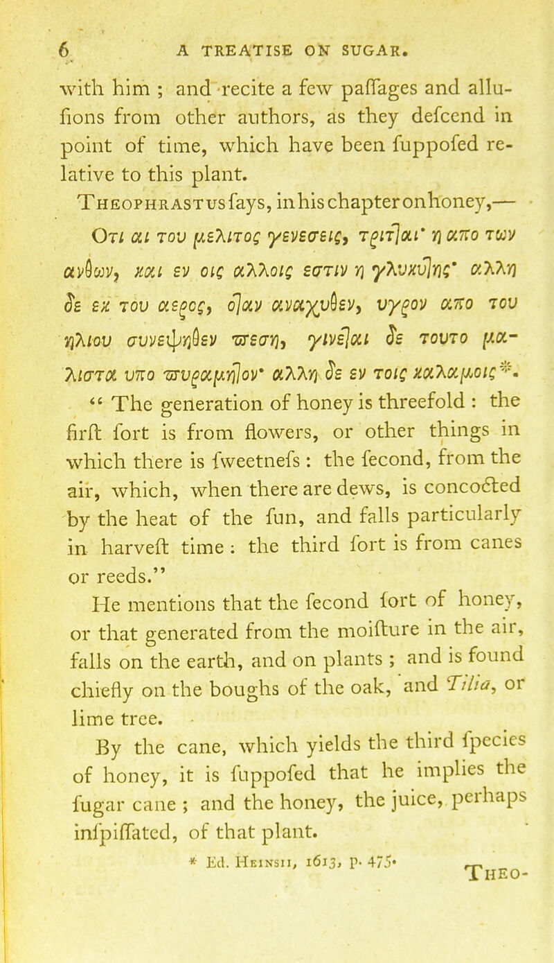 with him ; and recite a few paflages and allu- fions from other authors, as they defcend in point of time, which have been fuppofed re- lative to this plant. THEOPHRASTusfays, in his chapter onhoney,— On at tov p&noe yevsasie, TgiijoLi* rixno twv avbw, xxi sv oic xTSKoiq svtiv v\ y\vxv\m* «aa»j Se sx tov asgcs, ojxv xvxyybzv, vygov xno tov Yihtov avve^Yfisv 'ursaYjy yivi\xi Se tovto y.x- TitffTX VKO VTVgXpYHoV «AAJJ.& £V TOIQ XX^XfiOlQ ff The generation of honey is threefold : the firft fort is from flowers, or other things in which there is fweetnefs : the fecond, from the air, which, when there are dews, is concoct-ed by the heat of the fun, and falls particularly in harveft time: the third fort is from canes or reeds. He mentions that the fecond fort of honey, or that generated from the moifture in the air, falls on the earth, and on plants ; and is found chiefly on the boughs of the oak, and Tiiia, or lime tree. By the cane, which yields the third fpecies of honey, it is fuppofed that he implies the fugar cane ; and the honey, the juice, perhaps infpiffated, of that plant. * Ed. Heinsii, 1613, p. 475* Theo-