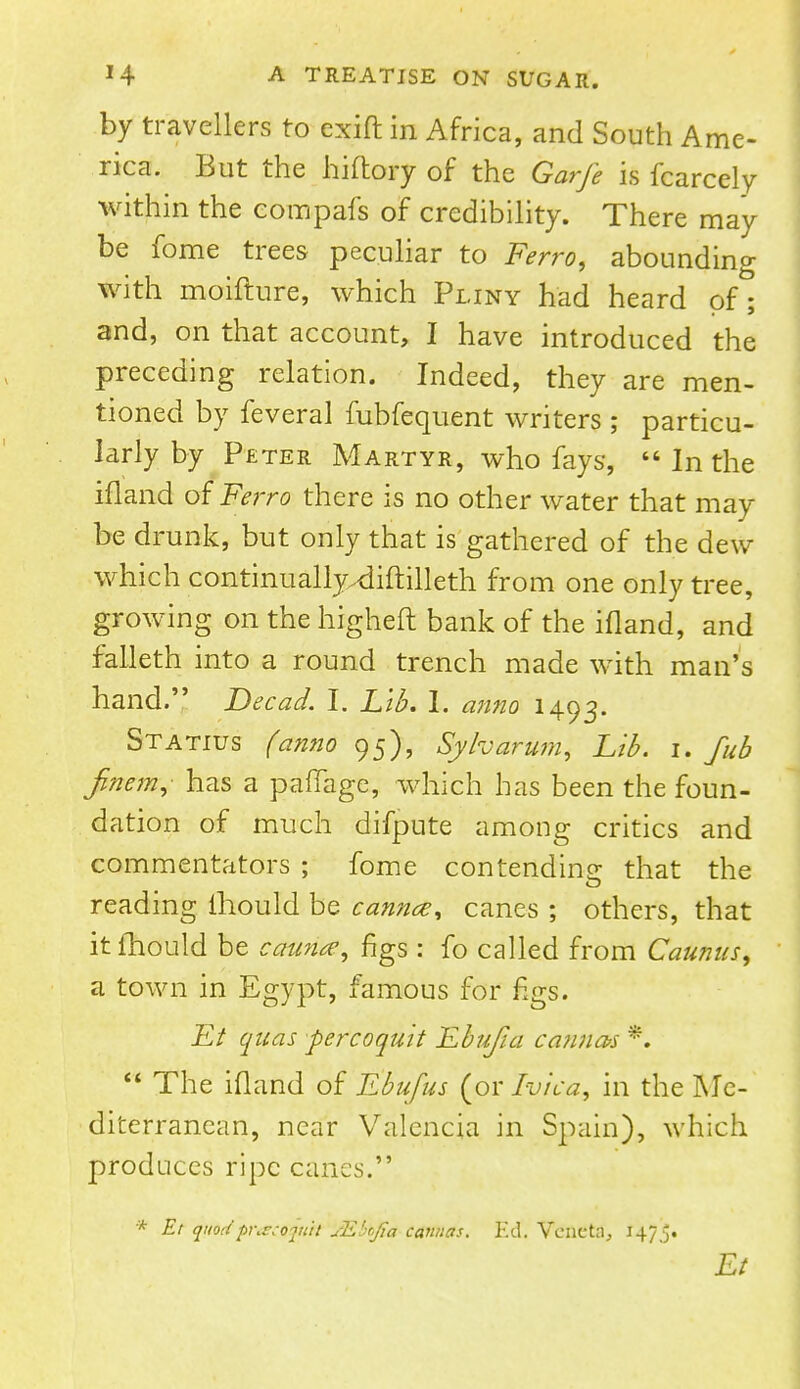 by travellers to exift in Africa, and South Ame- rica. But the hiftory of the Garfe is fcarcely within the eompafs of credibility. There may be fome trees peculiar to Ferro, abounding with moifture, which Pliny had heard of; and, on that account, I have introduced the preceding relation. Indeed, they are men- tioned by feveral fubfequent writers ; particu- larly by Peter Martyr, who fays,  In the ifland of Ferro there is no other water that may be drunk, but only that is gathered of the dew which continually^liftilleth from one only tree, growing on the higheft bank of the ifland, and falleth into a round trench made with man's hand. Dec ad. I. Lib. I. anno 1493. Statius (anno 95), Sy/varum, Lib. 1. fub Jinem, has a paffage, which has been the foun- dation of much difpnte among critics and commentators ; fome contending that the reading ihould be cannce, canes ; others, that it fhould be cauna-, figs: fo called from Caunus, a town in Egypt, famous for figs. Ft quas percoquit Ebufia carinas K  The ifland of Ebufus (or Ivica, in the Me- diterranean, near Valencia in Spain), which produces ripe canes. * Et quodpr.^ojutl sE'rfa camias. Ed. Vencta, 1475. Et