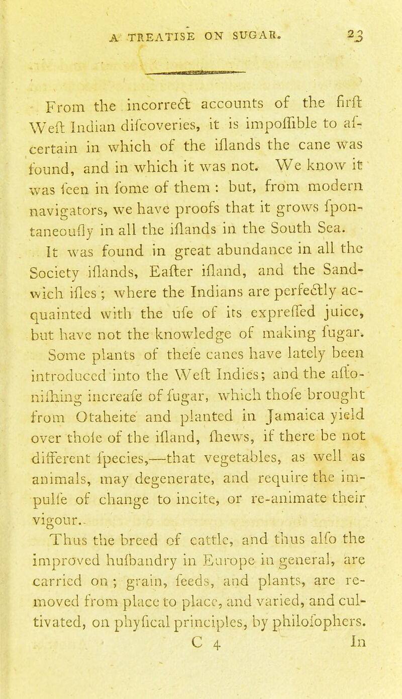 From the incorre6t accounts of the fir ft Weft Indian difcoveries, it is impoflible to al- certain in which of the iflands the cane was found, and in which it was not. We know it was fcen in fome of them : but, from modern navigators, we have proofs that it grows fpon- taneoufty in all the iflands in the South Sea. It was found in great abundance in all the Society iflands, Eafter ifland, and the Sand- wich ifles ; where the Indians are perfectly ac- quainted with the ufe of its expreffed juice, but have not the knowledge of making fugar. Some plants of thefe canes have lately been introduced into the Weft Indies; and the afto- niftiing increafe of fugar, which thofe brought from Otaheite and planted in Jamaica yield over thole of the ifland, fhews, if there be not different fpecies,—that vegetables, as well as animals, may degenerate, and require the im- pulie of change to incite, or re-animate their vigour.- Thus the breed of cattle, and thus alfo the improved hulbandry in Europe in general, are carried on ; grain, feeds, and plants, are re- moved from place to place, and varied, and cul- tivated, on phyfical principles, by philoibphers. C 4 In