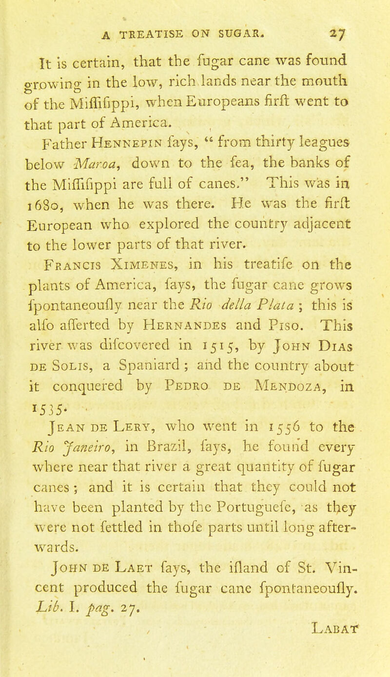 It is certain, that the fugar cane was found o-rowino- in the low, rich lands near the mouth of the Miffifippi, when Europeans nril went to that part of America. Father Hennepin fays,  from thirty leagues below Mar.oa, down to the fea, the banks of the Miffifippi are full of canes, This was in 1680, when he was there. He was the firft European who explored the country adjacent to the lower parts of that river. Francis Ximenes, in his treatife on the plants of America, fays, the fugar cane grows fpontaneoufly near the Rio della Plata ; this is alfo afferted by Hernandes and Piso. This river was difcovered in 1515, by John Dias de Solis, a Spaniard ; and the country about it conquered by Pedro de Mendoza, in 1535* ■ Jean de Lery, who went in 1556 to the Rio Janeiro, in Brazil, fays, he found every- where near that river a great quantity of fugar canes; and it is certain that they could not have been planted by the Portuguefe, as they were not fettled in thofe parts until long after- wards. John de Laet fays, the ifland of St. Vin- cent produced the fugar cane fpontaneoufly. Lib. I. pag. 2j. Labat