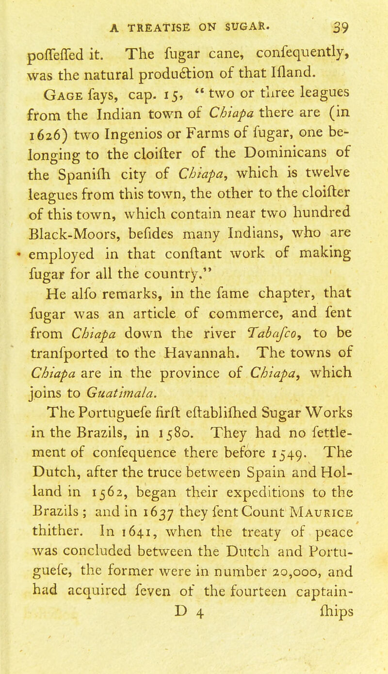 pofleffed it. The fugar cane, confequently, was the natural production of that Ifland. Gage fays, cap. 15,  two or three leagues from the Indian town of Chiapa there are (in 1626) two Ingenios or Farms of fugar, one be- longing to the cloifter of the Dominicans of the Spanifh city of Chiapa, which is twelve leagues from this town, the other to the cloifter of this town, which contain near two hundred Black-Moors, befides many Indians, who are • employed in that conftant work of making fugar for all the country. He alfo remarks, in the fame chapter, that fugar was an article of commerce, and fent from Chiapa down the river Tabafco, to be tranfported to the Havannah. The towns of Chiapa are in the province of Chiapa, which joins to Guatimala. The Portuguese firft eftablifhed Sugar Works in the Brazils, in 1580. They had no fettle- ment of confequence there before 1549. The Dutch, after the truce between Spain and Hol- land in 1562, began their expeditions to the Brazils ; and in 1637 tnev lent Count Maurice thither. In 1641, when the treaty of peace was concluded between the Dutch and Portu- guefe, the former were in number 20,000, and had acquired feven of the fourteen captain- D 4 fhips