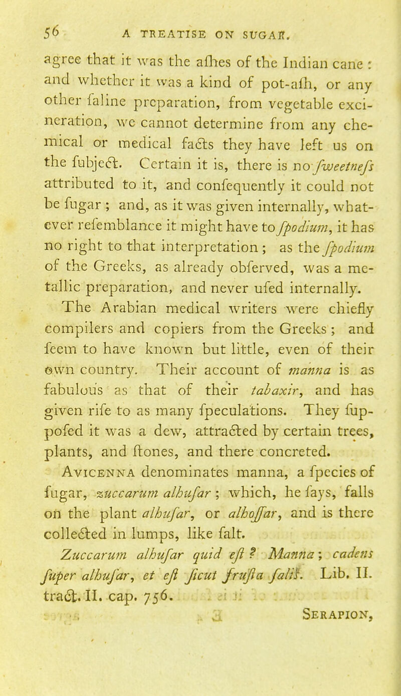 agree that it was the afhes of the Indian cane : and whether it was a kind of pot-aih, or any other fciline preparation, from vegetable exci- neration, we cannot determine from any che- mical or medical facts they have left us on the fubject. Certain it is, there is nofweetnefs attributed to it, and confequently it could not be fugar ; and, as it was given internally, what- ever refemblance it might have to fpodium, it has no right to that interpretation ; as the fpodium of the Greeks, as already obferved, was a me- tallic preparation, and never ufed internally. The Arabian medical writers were chiefly compilers and copiers from the Greeks; and feem to have known but little, even of their own country. Their account of manna is as fabulous as that of their tabaxir, and has given rife to as many fpeculations. They fup- pofed it was a dew, attracted by certain trees, plants, and flones, and there concreted. Avicenna denominates manna, a fpecies of fugar, %uccarum alhufar ; which, he fays, falls on the plant alhufar, or alhoffar, and is there collected in lumps, like fait. Zuccarum alhufar quid efi ? Manna; cadens fuper alhufar, et eft Jicut frufta fall's. Lib. II. tract. II. cap. 756. 3; Serapion,