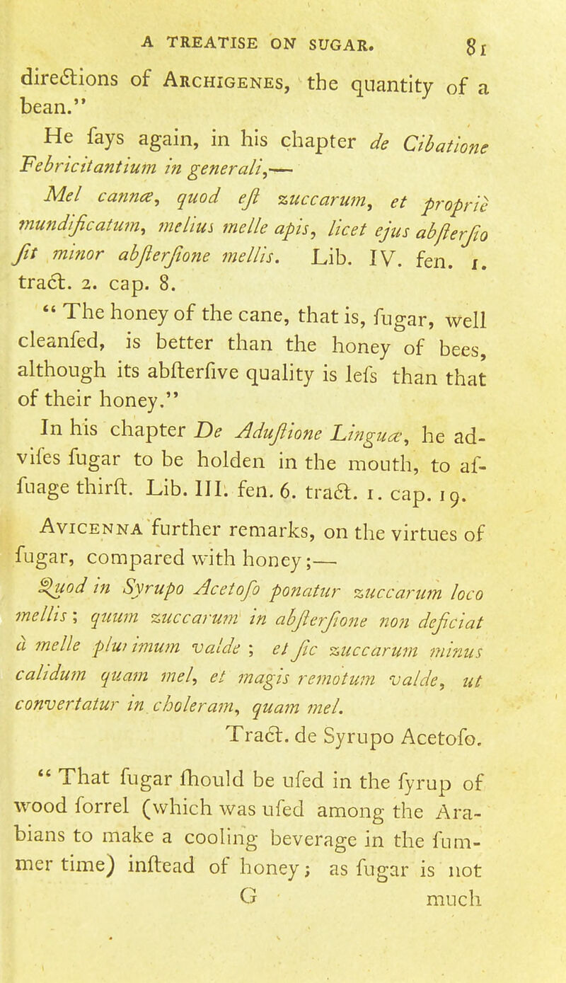 dire&ions of Archigenes, the quantity of a bean. He fays again, in his chapter de Cibatione Febricitantium in generali,— Mel canncs, quod eft zuccarum, et propria mundijicatum, melius me lie apis, licet ejus abflerfio Jit minor abjlerjione me His. Lib. IV. fen. i. tract. 2. cap. 8.  The honey of the cane, that is, fugar, well cleanfed, is better than the honey of bees although its abfterfive quality is lefs than that of their honey. In his chapter De Aduftione Lingua; he ad- vifes fugar to be holden in the mouth, to af- fuage thirft. Lib. III. fen. 6. traa. i. cap. 19. Avicenna further remarks, on the virtues of fugar, compared with honey;— %uod in Syrupo Acetofo ponatur zuccarum loco mellis; quum zuccarum in abfterfione non deficiat a melle p/w imum valde ; et jic zuccarum minus cahdmn quam met, et magis remotum valde, ut convert atur in. choleram, quam me I. Traa. de Syrupo Acetofo.  That fugar fhould be ufed in the fyrup of wood forrel (which was ufed among the Ara- bians to make a cooling beverage in the fum- mer time) inftead of honey; as fugar is not G much