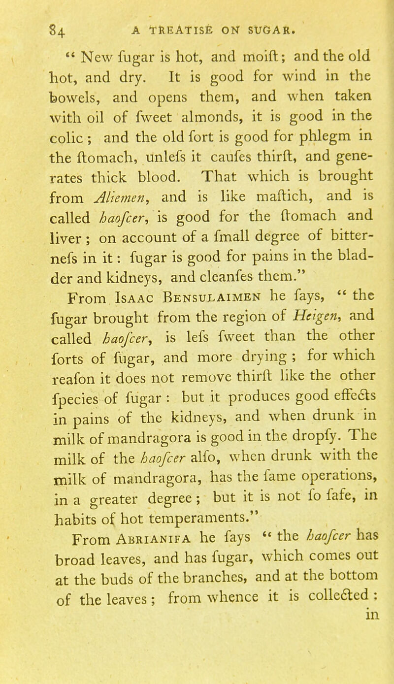  New fugar is hot, and moift; and the old hot, and dry. It is good for wind in the bowels, and opens them, and when taken with oil of fweet almonds, it is good in the colic ; and the old fort is good for phlegm in the ftomach, unlefs it caufes thirft, and gene- rates thick blood. That which is brought from Aliemen, and is like maftich, and is called haofcer, is good for the ftomach and liver ; on account of a fmall degree of bitter- nefs in it: fugar is good for pains in the blad- der and kidneys, and cleanfes them. From Isaac Bensulaimen he fays,  the fugar brought from the region of Heigen, and called haofcer, is lefs fweet than the other forts of fugar, and more drying ; for which reafon it does not remove thirft like the other fpecies of fugar : but it produces good effe&s in pains of the kidneys, and when drunk in milk of mandragora is good in the dropfy. The milk of the haofcer alfo, when drunk with the milk of mandragora, has the fame operations, in a greater degree ; but it is not fo fafe, in habits of hot temperaments. From Abrianifa he fays  the haofcer has broad leaves, and has fugar, which comes out at the buds of the branches, and at the bottom of the leaves; from whence it is collected : in