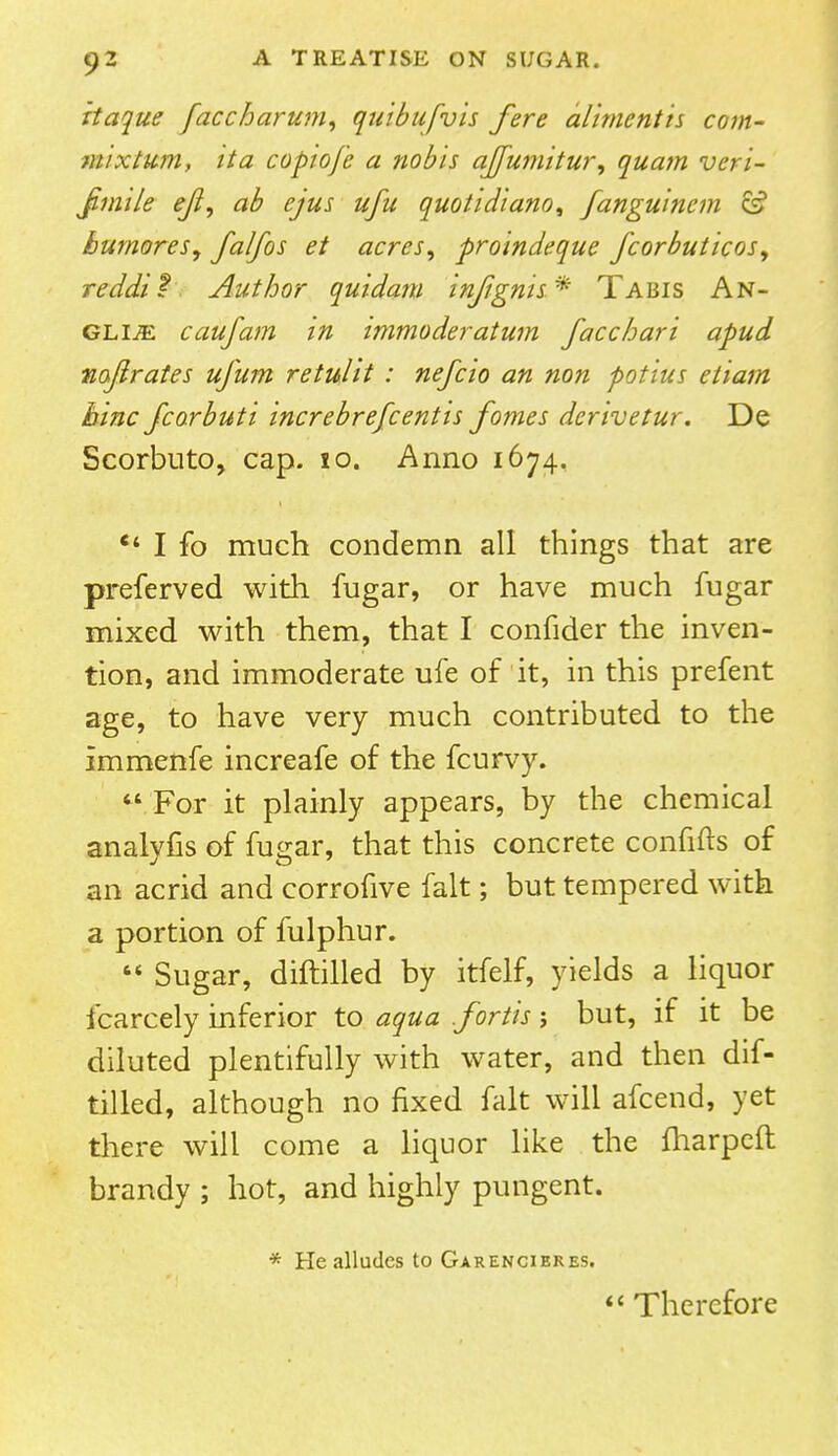 itaque faccharum, quibufvis fere aliment is com- mix turn, it a copiofe a nobis afumitur, quam vcri- Jimile eft, ab ejus ufu quotidiano, fanguincm ce? bumores, falfos et acres, proindeque fcorbuticos, reddit Author quidam injignis* Tabis An- glic caufam in immoderatum facchari apud najlrates ufum retulit : nefcio an non potius etiam hinc fcorbuti increbrefcentis fomes derivetur. De Scorbuto, cap. 10. Anno 1674,  I fo much condemn all things that are preferred with fugar, or have much fugar mixed with them, that I confider the inven- tion, and immoderate ufe of it, in this prefent age, to have very much contributed to the immenfe increafe of the fcurvy.  For it plainly appears, by the chemical analyfis of fugar, that this concrete confifts of an acrid and corrofive fait; but tempered with a portion of fulphur.  Sugar, diftilled by itfelf, yields a liquor fcarcely inferior to aqua .fortis j but, if it be diluted plentifully with water, and then dif- tilled, although no fixed fait will afcend, yet there will come a liquor like the fharpcft brandy ; hot, and highly pungent. * He alludes to Garencieres.  Therefore