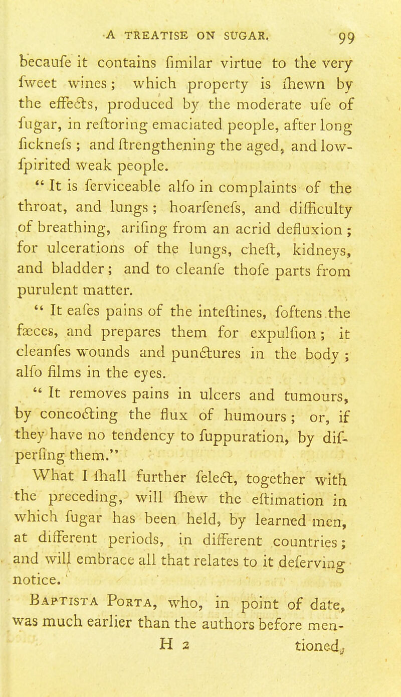 becaufe it contains fimilar virtue to the very fweet wines; which property is fhewn by the effects, produced by the moderate ufe of fugar, in reftoring emaciated people, after long ficknefs; and ftrengthening the aged, and low- fpirited weak people.  It is ferviceable alfo in complaints of the throat, and lungs ; hoarfenefs, and difficulty of breathing, arifing from an acrid defluxion ; for ulcerations of the lungs, cheft, kidneys, and bladder; and to cleanfe thofe parts from purulent matter.  It eafes pains of the interlines, foftens.the feces, and prepares them for expulfion; it cleanfes wounds and punctures in the body ; alfo films in the eyes.  It removes pains in ulcers and tumours, by concocting the flux of humours ; or, if they have no tendency to fuppuration, by dif- perfing them. What I ihall further felect, together with the preceding, will lhew the eftimation in which fugar has been held, by learned men, at different periods, in different countries; and will embrace all that relates to it deferving notice. Baptista Porta, who, in point of date, was much earlier than the authors before men- H 2 tionedj