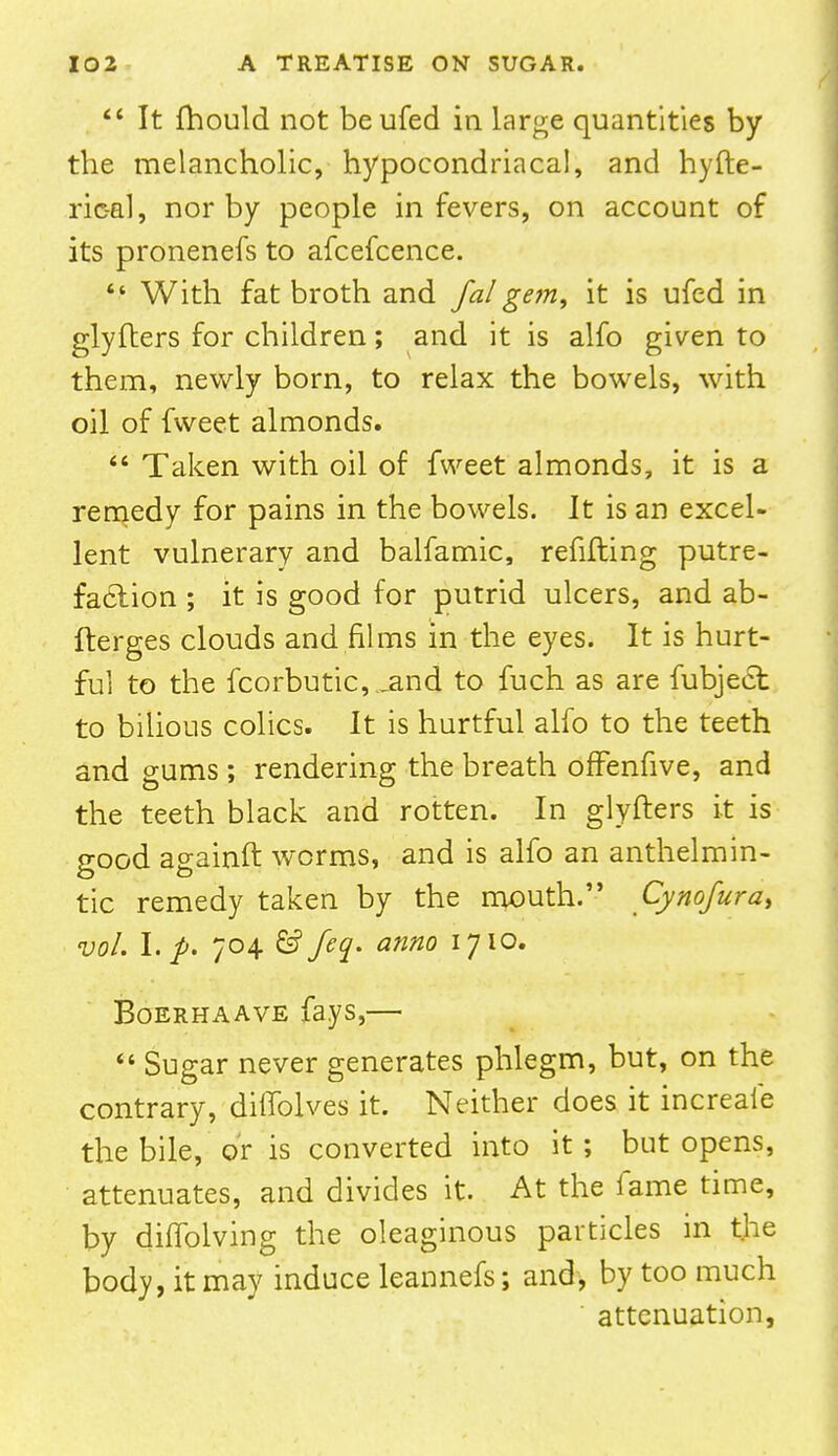  It fhould not beufed in large quantities by the melancholic, hypocondriacal, and hyfte- ric-al, nor by people in fevers, on account of its pronenefs to afcefcence.  With fat broth and fa! gem, it is ufed in glyfters for children; and it is alfo given to them, newly born, to relax the bowels, with oil of fweet almonds.  Taken with oil of fweet almonds, it is a remedy for pains in the bowels. It is an excel- lent vulnerary and balfamic, refilling putre- faction ; it is good for putrid ulcers, and ab- fterges clouds and films in the eyes. It is hurt- ful to the fcorbutic, .and to fuch as are fubject to bilious colics. It is hurtful alfo to the teeth and gums ; rendering the breath offenfive, and the teeth black and rotten. In glyfters it is good againft worms, and is alfo an anthelmin- tic remedy taken by the mouth. Cynofura> vol. I. p. 704 & feq. anno 1710. Boerhaave fays,—  Sugar never generates phlegm, but, on the contrary, diffolves it. Neither does it increafe the bile, or is converted into it; but opens, attenuates, and divides it. At the fame time, by diffolving the oleaginous particles in the body, it may induce leannefs; and, by too much attenuation,