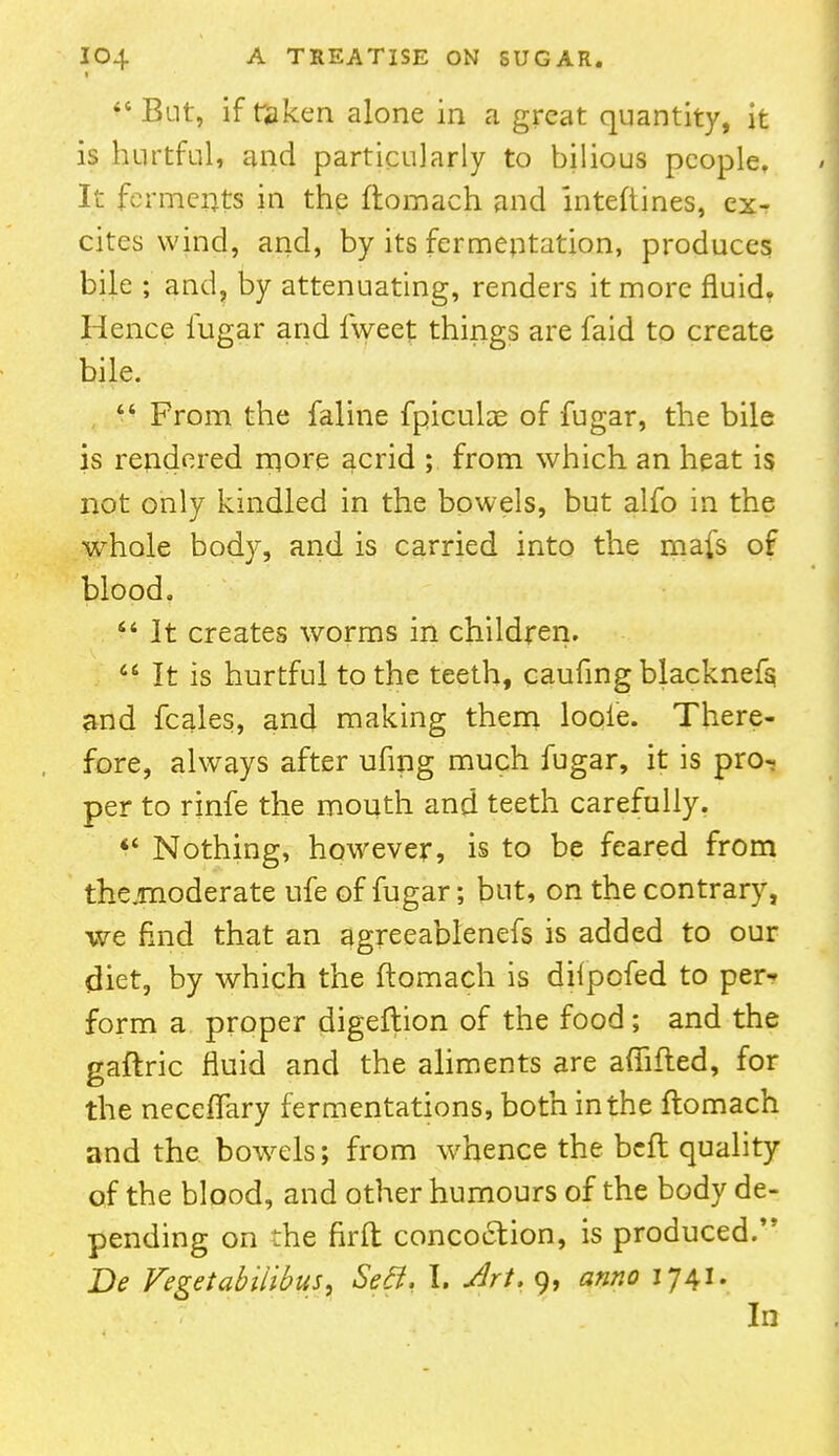 f But, if taken alone in a great quantity, it is hurtful, and particularly to bilious people. It ferments in the ftomach and Interlines, ex- cites wind, and, by its fermentation, produces bile ; and, by attenuating, renders it more fluid. Hence fugar and lweet things are faid to create bile.  From the faline fpicuke of fugar, the bile is rendered more acrid ; from which an heat is not only kindled in the bowels, but alfo in the whole body, and is carried into the mafs of blood.  It creates worms in children. M It is hurtful to the teeth, caufing blacknefs and fcales, and making them loole. There- fore, always after ufing much fugar, it is pro- per to rinfe the mouth and teeth carefully.  Nothing, however, is to be feared from the .moderate ufe of fugar; but, on the contrary, we find that an agreeablenefs is added to our diet, by which the ftomach is difpofed to per- form a proper digeftion of the food; and the gaftric fluid and the aliments are affifled, for the neceflary fermentations, both in the flomach and the bowrels; from whence the beft quality of the blood, and other humours of the body de- pending on the firft concoction, is produced. Be Fegetabitibus, SeB. I. Art, 9, anno 1741. In