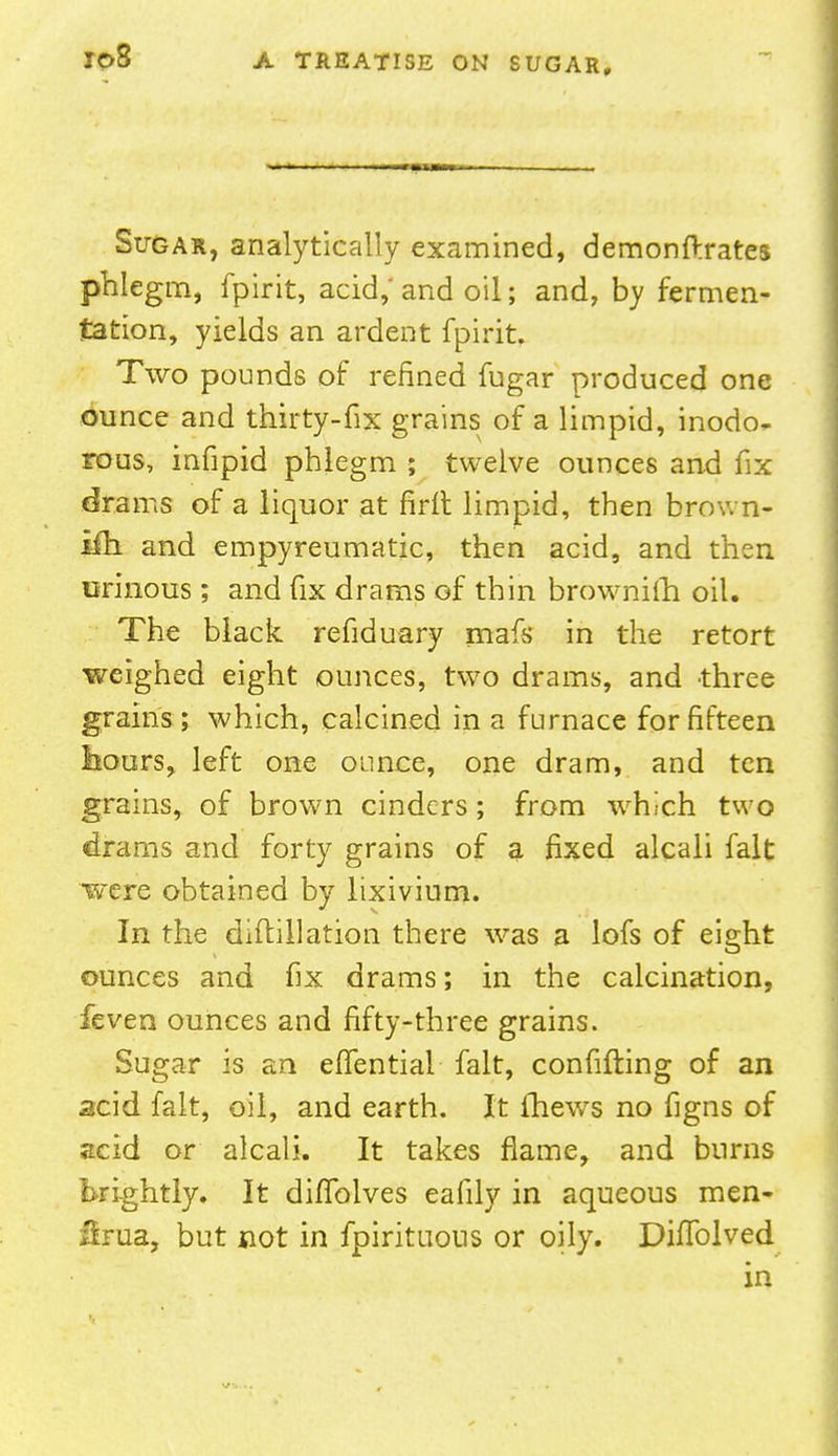 Sugar, analytically examined, demonftrates phlegm, fpirit, acid, and oil; and, by fermen- tation, yields an ardent fpirit. Two pounds of refined fugar produced one ounce and thirty-fix grains of a limpid, inodo- rous, infipid phlegm ; twelve ounces and fix drams of a liquor at firit limpid, then brown- ifh and empyreumatic, then acid, and then urinous; and fix drams of thin brownilh oil. The black refiduary mafs in the retort weighed eight ounces, two drams, and three grains ; which, calcined in a furnace for fifteen hours, left one ounce, one dram, and ten grains, of brown cinders; from which two drams and forty grains of a fixed alcali fait were obtained by lixivium. In the diflillation there was a lofs of eight ounces and fix drams; in the calcination, feven ounces and fifty-three grains. Sugar is an eflential fait, confifting of an acid fait, oil, and earth. It Ihews no figns of scid or alcali. It takes flame, and burns brightly. It diflblves eafily in aqueous men- /bua, but not in fpirituous or oily. Diflblved in