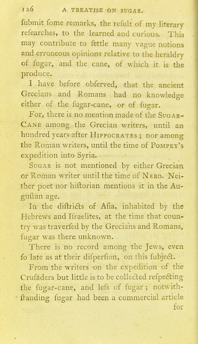 fubmit fome remarks, the refult of my literary refearches, to the learned and curious. This may contribute to fettle many vague notion3 and erroneous opinions' relative to the heraldry of fugar, and the cane, of which it is the produce. I have before obferved, that the ancient Grecians and Romans had no knowledge either of the fugar-cane, or of fugar. For, there is no mention made of the Sugar- cane among the Grecian writers, until an hundred years after Hippocrates ; nor among the Roman writers, until the time of Pompey's expedition into Syria. Sugar is not mentioned by either Grecian or Roman writer until the time of Nero. Nei- ther poet nor hiftorian mentions it in the Au- guftan age. In the diftricts of Afia, inhabited by the Hebrews and Ifraelites, at the time that coun- try was traverfed by the Grecians and Romans, fuear was there unknown. There is no record among the Jews, even fo late as at their difperfion, on this fubject. From the writers on the expedition of the Crufadcrs but little is to be collected refpecting the fugar-cane, and lefs of fugar ; notwith- ftanding fugar had been a commercial article for