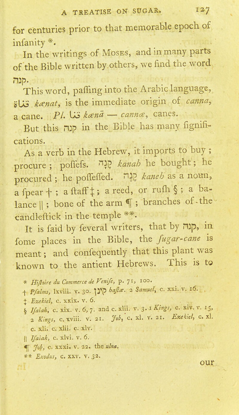 for centuries prior to that memorable epoch of infanity *. In the writings of Moses, and in many parts of the Bible written by.others, we find the word rap. This word, patting into the Arabic language, »US kanat, is the immediate origin of carina, a cane. PL Uo kcena — cannot, canes. But this rop in the Bible has many fignifi- cations. As a verb in the Hebrew, it imports to buy ; procure ; poffefs. ™i? kanab he bought; he procured ; he pollened. fljg kaneh as a noun, afpearf; aftaff^; a reed, or rum § ; a ba- lance || ; bone of the arm % ; branches of. the candleftick in the temple **. It is faid by feveral writers, that by H3p, in fome places in the Bible, the fugar-cane is meant; and confequently that this plant was known to the antient Hebrews. This is to * Hifloire du Commerce deVenife, p. 71, 100. ■\ P/alms, lxviii. V. 30- P'P bafi*' 2 SafWel> c- xxi' v- I(5' - % Ezekiel, c. xxix. v. 6. § J/aia/h c. xix. v. 6, 7. and c. xlii. v. 3. 1 Kings, c. xiv. v. 15, 2 Kings, c.xviii. v. 21. M'c. xl. v. 21. c. xl. c. xli. c. xlii. c. xlv. || Ifaiah, c. xlvi. v. 6. ^[ y<j£, c. xxxi. v. 22. the ulna. ** Exodus, c. xxv. v, 32. our