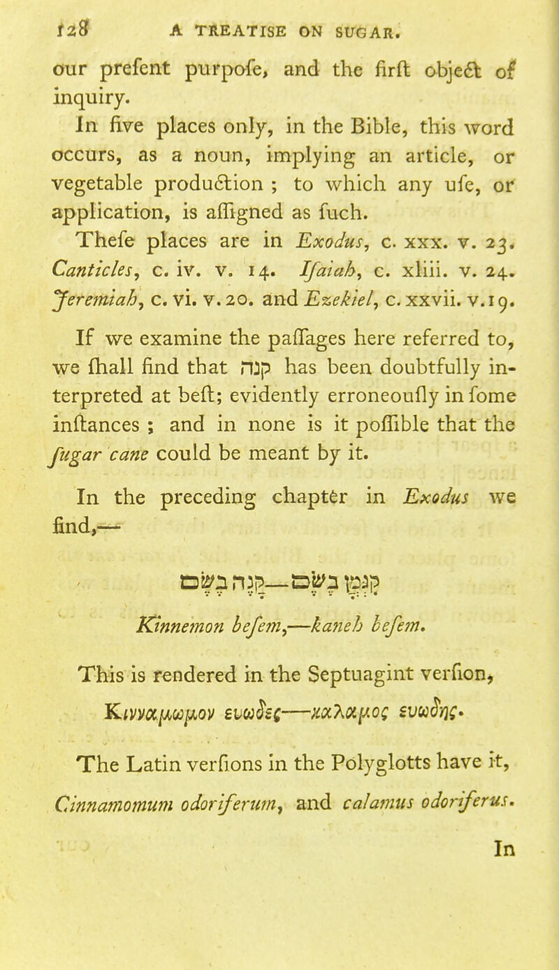 our prefent purpofe, and the firft object of inquiry. In five places only, in the Bible, this word occurs, as a noun, implying an article, or vegetable production ; to which any ufe, or application, is affigned as fuch. Thefe places are in Exodus, c. xxx. v. 23. Canticles, c. iv. v. 14. Ifaiah, c. xliii. v. 24.. 'Jeremiah, c. vi. v. 20. and Ezekiel, c. xxvii. v. 19. If we examine the paflages here referred to, we fhall find that JTJp has been doubtfully in- terpreted at belt; evidently erroneoufly infome inftances ; and in none is it poflible that the fugar cane could be meant by it. In the preceding chapter in Exodus we find,— Dspnrup—Dfcn pap v v ••• — v v —: : • Kinnemon befem,—ka?ieb befem. This is rendered in the Septnagint vernon* The Latin verfions in the Polyglotts have it, Cinnamomum odoriferum, and calamus odoriferus. In