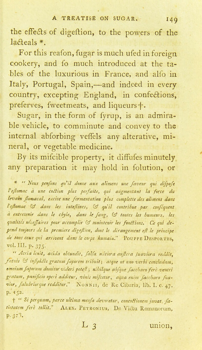 the effects of digeftion, to the powers of the lacleals *. For this reafon, fugar is much ufed in foreign cookery, and fo much introduced at the ta- bles of the luxurious in France, and alio in Italy, Portugal, Spain,—and indeed in every country, excepting England, in confections, preferves, fweetmeats, and liqueurs-f. Sugar, in the form of fyrup, is an admira- ble vehicle, to comminute and convey to the internal abforbing veffels any alterative, mi- neral, or vegetable medicine. By its mifcible property, it diffufes minutely any preparation it may hold in folution, or *  Nous penfons qiiil donne aux allmais une faveur qui difpofe I'ejlomac a une coclion plus perfaite, qui augmentant la force du leva'm Jlomacal, excite une fermentation plus complette des alimens dans I'ejlomac £p* dans les inte/iines, & qui! contribue par consequent a entretenir dans le cbyle, dans le Jang, & toutes les humeurs, les qualites necejjaires pour accomplir (jf maintenir les fonclions. Ce qui de- pend toujours de la premiere digeftion, dont le derangement eft le principe de tous ceux qui arrivent dans le corps hitmain. Pouppe Desportes, vol. III. p. 375.  Jlcria knit, acida oltundit, falfa n.itiora aujlera juaviora reddit, fatins & infipidis gratum faporem tribuit; atqnc ut uno verbi concludam, omnium faporum domitor videri poteft; nibilque abfque faccharo fere, ventri gratum, panificio operi additur, vims mifcetur, aqua enijn faccharo fua- vior, falubriorque redditur Nonnii, de Re Cibaria, lib. I. c. 47. P-'*52- v f  Si perquam, parce ultima mc/.fa devoretur, concoclionem jtivat. fa- tietatem fere tollit. Alex. Petronius, De Vi&u. Romanorum, p. 3:^. L 3 union,