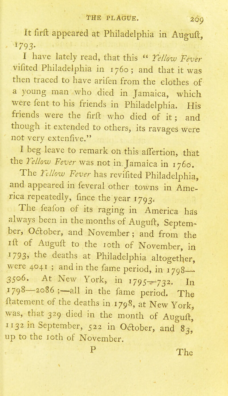 THE PLAGUE. 269 It firft appeared at Philadelphia in Auguft, < *793- I have lately read, that this 6' Yellow Fever vifited Philadelphia in 1760 ; and that it was then traced to have arifen from the clothes of a young man who died in Jamaica, which were fent to his friends in Philadelphia. His friends were the firft who died of it; and though it extended to others, its ravages were not very extenfive. I beg leave to remark on this afTertion, that the Yellow Fever was not in Jamaica in 1760. The Yellow Fever has revifited Philadelphia, and appeared in feveral other towns in Ame- rica repeatedly, fince the year 1793, The feafon of its raging in America has always been in the months of Auguft, Septem- ber, October, and November; and from the 1 ft of Auguft to the 10th of November, in 1793, the deaths at Philadelphia altogether, were 4041 ; and in the fame period, in 1798— 3506. At New York, in 1795^.732. in 1798—2086 all in the fame period. The ftatement of the deaths in 1798, at New York* was, that 329 died in the month of Auguft, 1132 in September, 522 in Oftober, and 83' up to the 10th of November.