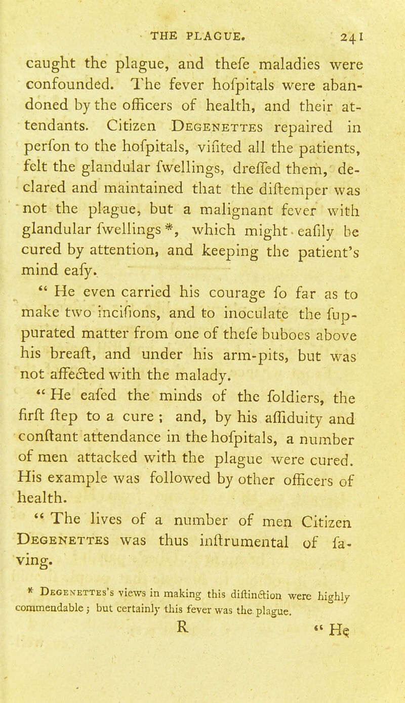 caught the plague, and thefe maladies were confounded. The fever hofpitals were aban- doned by the officers of health, and their at- tendants. Citizen Degenettes repaired in perfon to the hofpitals, vifited all the patients, felt the glandular fwellings, drefled them, de- clared and maintained that the diftemper was not the plague, but a malignant fever with glandular fwellings *, which might- eafily be cured by attention, and keeping the patient's mind eafy.  He even carried his courage fo far as to make two incifions, and to inoculate the fup- purated matter from one of thefe buboes above his breaft, and under his arm-pits, but was not affected with the malady.  He eafed the minds of the foldiers, the nrft ftep to a cure ; and, by his affiduity and conftant attendance in the hofpitals, a number of men attacked with the plague were cured. His example was followed by other officers of health.  The lives of a number of men Citizen Degenettes was thus inftrumental of fa- ving. * Degen-ettes's views in making this diftinftion were highly commendable ; but certainly this fever was the plague. R « He.