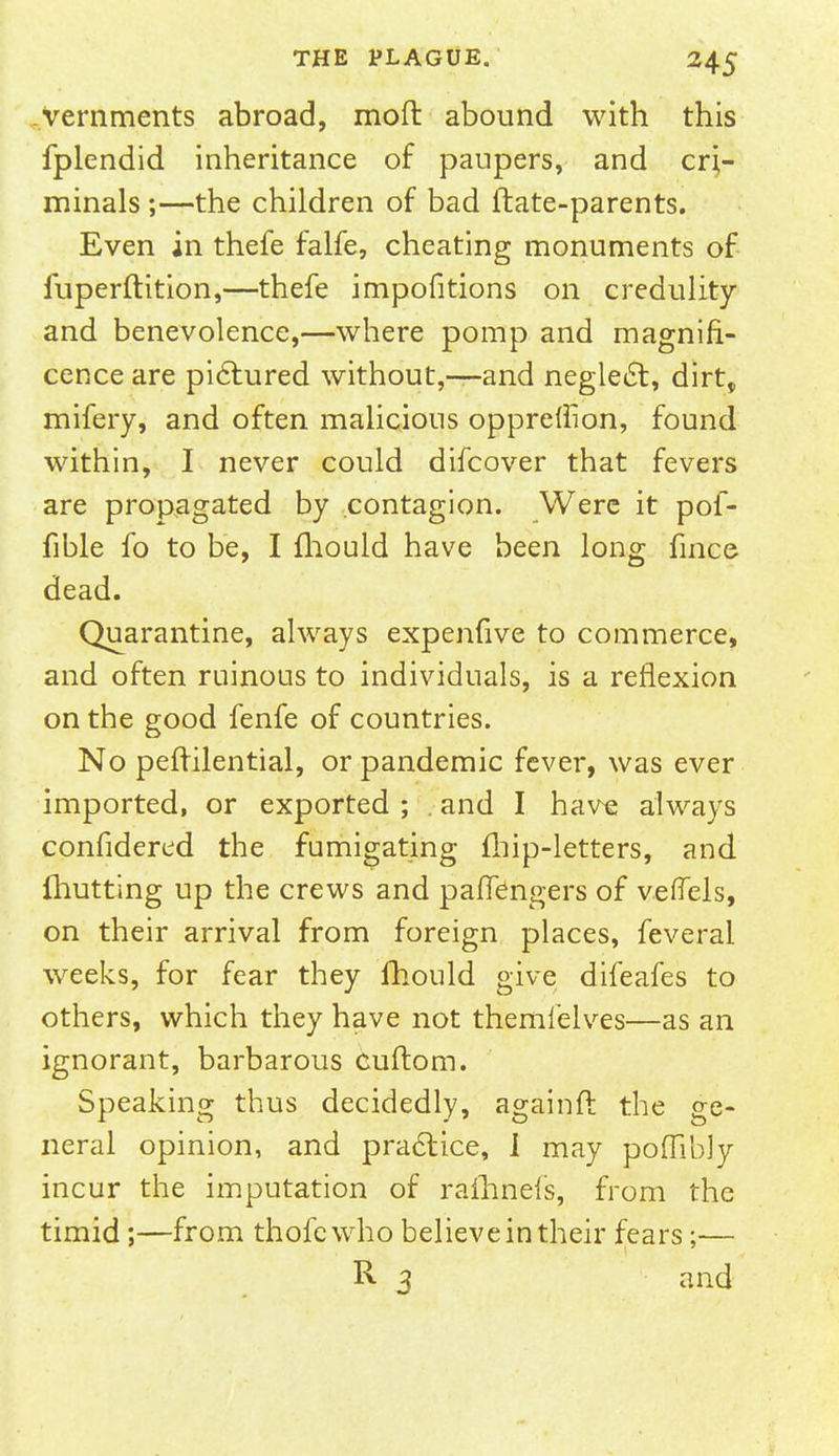 vernments abroad, moft abound with this fplendid inheritance of paupers, and cri- minals ;—the children of bad ftate-parents. Even in thefe falfe, cheating monuments of fuperftition,—thefe impofitions on credulity and benevolence,—where pomp and magnifi- cence are pictured without,-—and neglect, dirt, mifery, and often malicious oppreflion, found within, I never could difcover that fevers are propagated by contagion. Were it pof- fible fo to be, I fhould have been long fince dead. Quarantine, always expenfive to commerce, and often ruinous to individuals, is a reflexion on the good fenfe of countries. No peffilential, or pandemic fever, was ever imported, or exported ; . and I have always confidered the fumigating fhip-letters, and (hutting up the crews and paffengers of veflels, on their arrival from foreign places, feveral weeks, for fear they fhould give difeafes to others, which they have not themfelves—as an ignorant, barbarous Cuftom. Speaking thus decidedly, againrt the ge- neral opinion, and practice, 1 may poflibJy incur the imputation of rafhnefs, from the timid;—from thofewho believe in their fears;— R 3 and