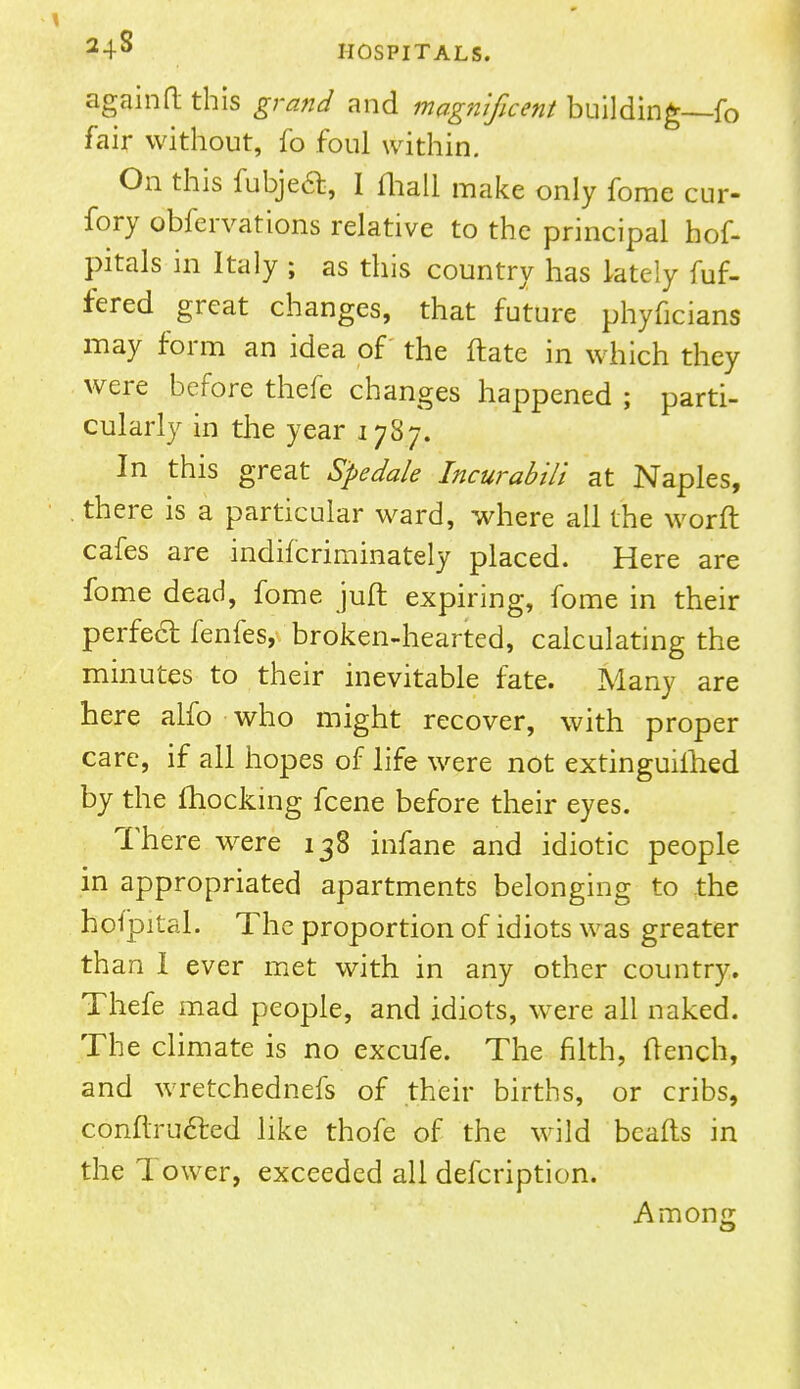 24-S HOSPITALS. againft this grand and magnificent building—fo fair without, fo foul within. On this fubjetf:, I (hall make only fome cur- fory obfervations relative to the principal hof- J pitals in Italy ; as this country has lately fuf- fered great changes, that future phyficians may form an idea of the ftate in which they were before thefe changes happened ; parti- cularly in the year 1787. In this great S'pedale Incurabili at Naples, there is a particular ward, where all the worn: cafes are indifcriminately placed. Here are fome dead, fome juft expiring, fome in their perfect fenfes, broken-hearted, calculating the minutes to their inevitable fate. Many are here alfo who might recover, with proper care, if all hopes of life were not extinguished by the fhocking fcene before their eyes. There were 138 infane and idiotic people in appropriated apartments belonging to the holpital. The proportion of idiots was greater than I ever met with in any other country. Thefe mad people, and idiots, were all naked. The climate is no excufe. The filth, flench, and wretchednefs of their births, or cribs, conftrufted like thofe of the wild beads in the Tower, exceeded all defcription. Among