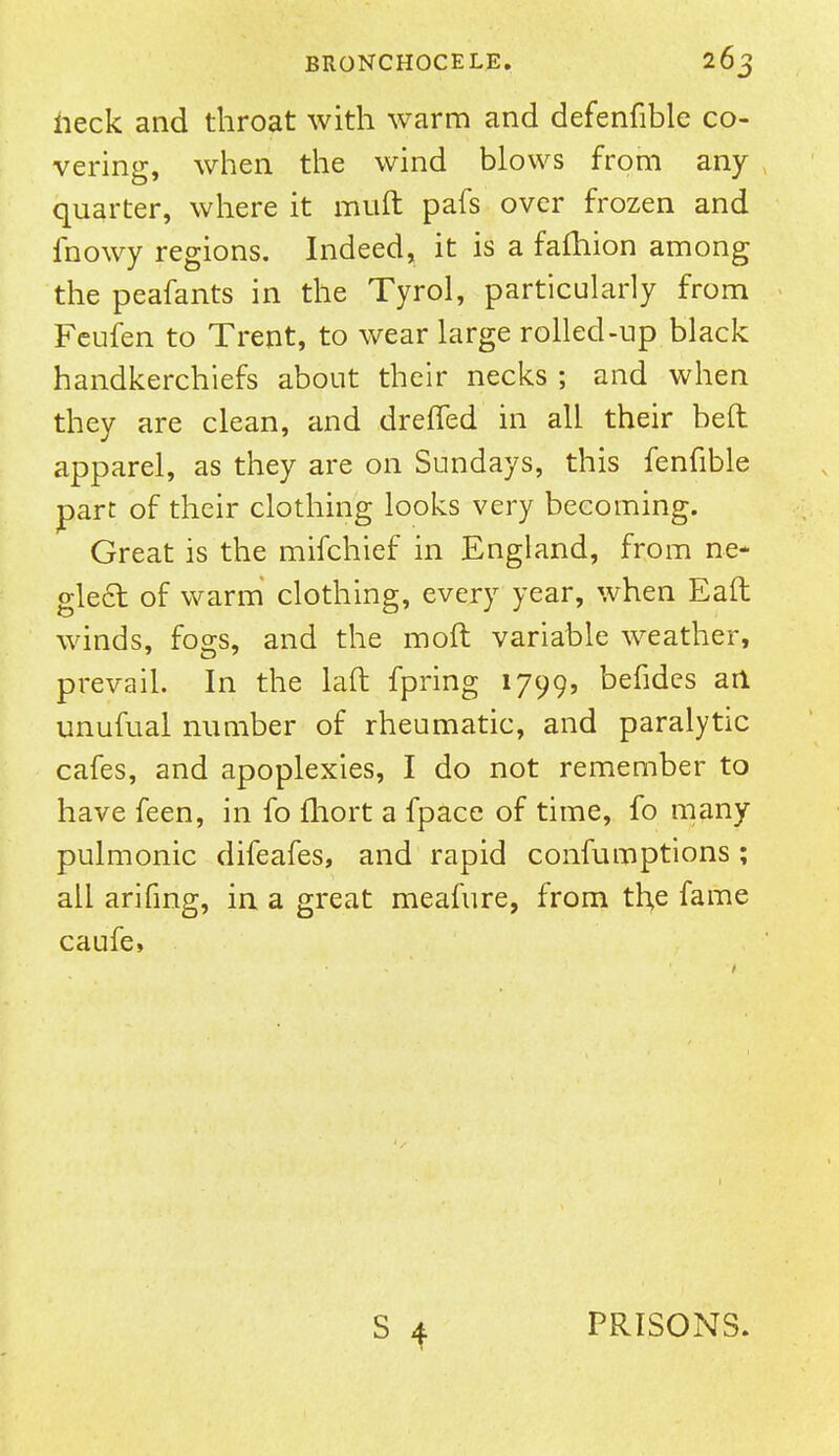 heck and throat with warm and defenfible co- vering, when the wind blows from any quarter, where it muft pafs over frozen and fnowy regions. Indeed, it is a fafhion among the peafants in the Tyrol, particularly from Feufen to Trent, to wear large rolled-up black handkerchiefs about their necks ; and when they are clean, and dreffed in all their beft apparel, as they are on Sundays, this fenfible parr of their clothing looks very becoming. Great is the mifchief in England, from ne- glect of warm clothing, every year, when Eaft winds, fogs, and the mod variable weather, prevail. In the laft fpring 1799, befides an unufual number of rheumatic, and paralytic cafes, and apoplexies, I do not remember to have feen, in fo fhort a fpace of time, fo many pulmonic difeafes, and rapid confumptions ; all arifing, in a great meafure, from the fame caufe, S 4 PRISONS.