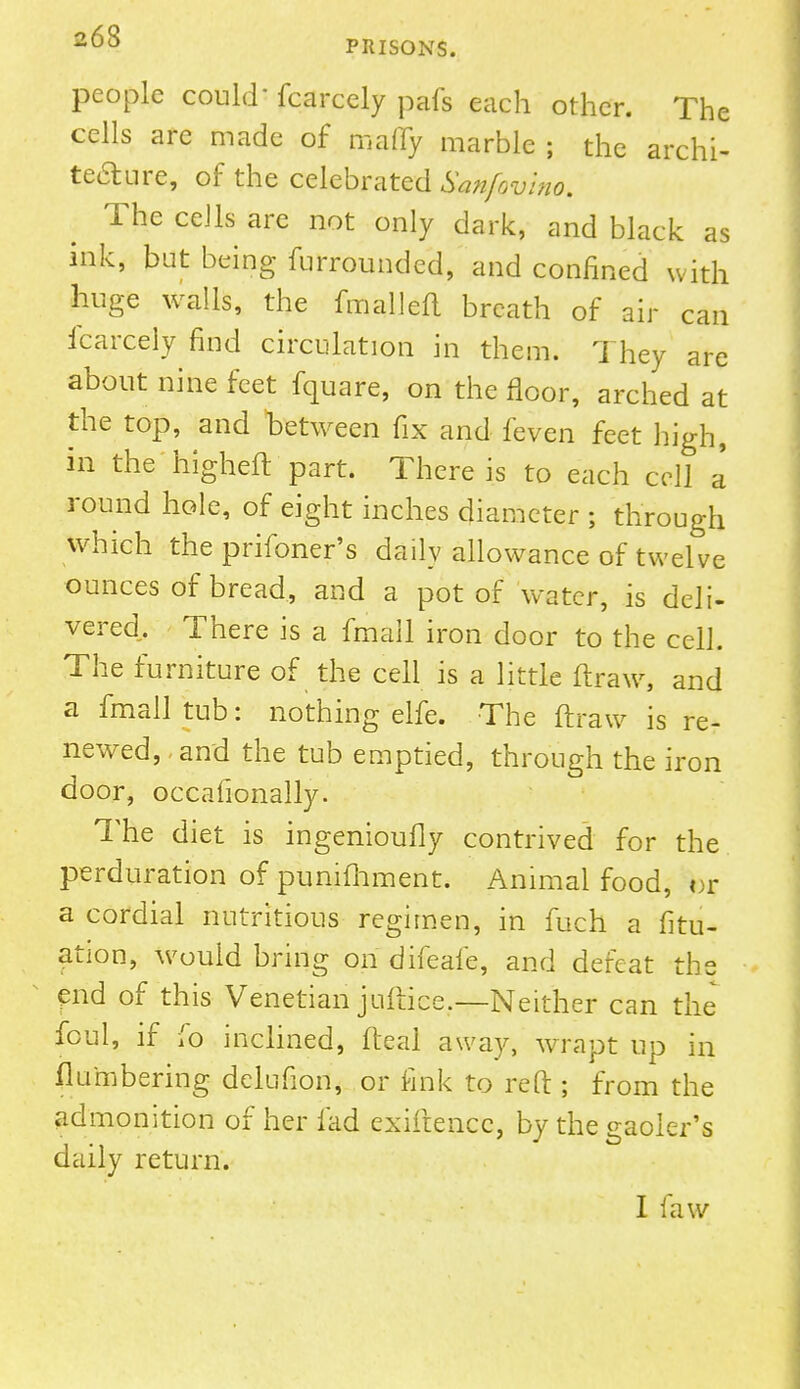 263 PRISONS. people could fcarccly pafs each other. The cells are made of many marble ; the archi- tecture, of the celebrated Sanfovino. The cells are not only dark, and black as ink, but being furrounded, and confined with huge walls, the fmalleft breath of air can fcarcely find circulation in them. They are about nine feet fquare, on the floor, arched at the top, and between fix and feven feet high, in the higheft part. There is to each cell a' round hole, of eight inches diameter ; through which the prifoner's daily allowance of twelve ounces of bread, and a pot of water, is deli- vered. There is a fmail iron door to the cell. The furniture of the cell is a little ftraw, and a fmalltub: nothing elfe. The ftraw is re- newed, and the tub emptied, through the iron door, occafionally. The diet is ingenioufly contrived for the perduration of punifhment. Animal food, or a cordial nutritious regimen, in fuch a fitu- ation, would bring on difeafe, and defeat the end of this Venetian juftice.—Neither can the foul, if fo inclined, fteal away, wrapt up in flu'mbering dclufion, or fink to reft ; from the admonition of her fad exiftencc, by the gaoler's daily return. I law