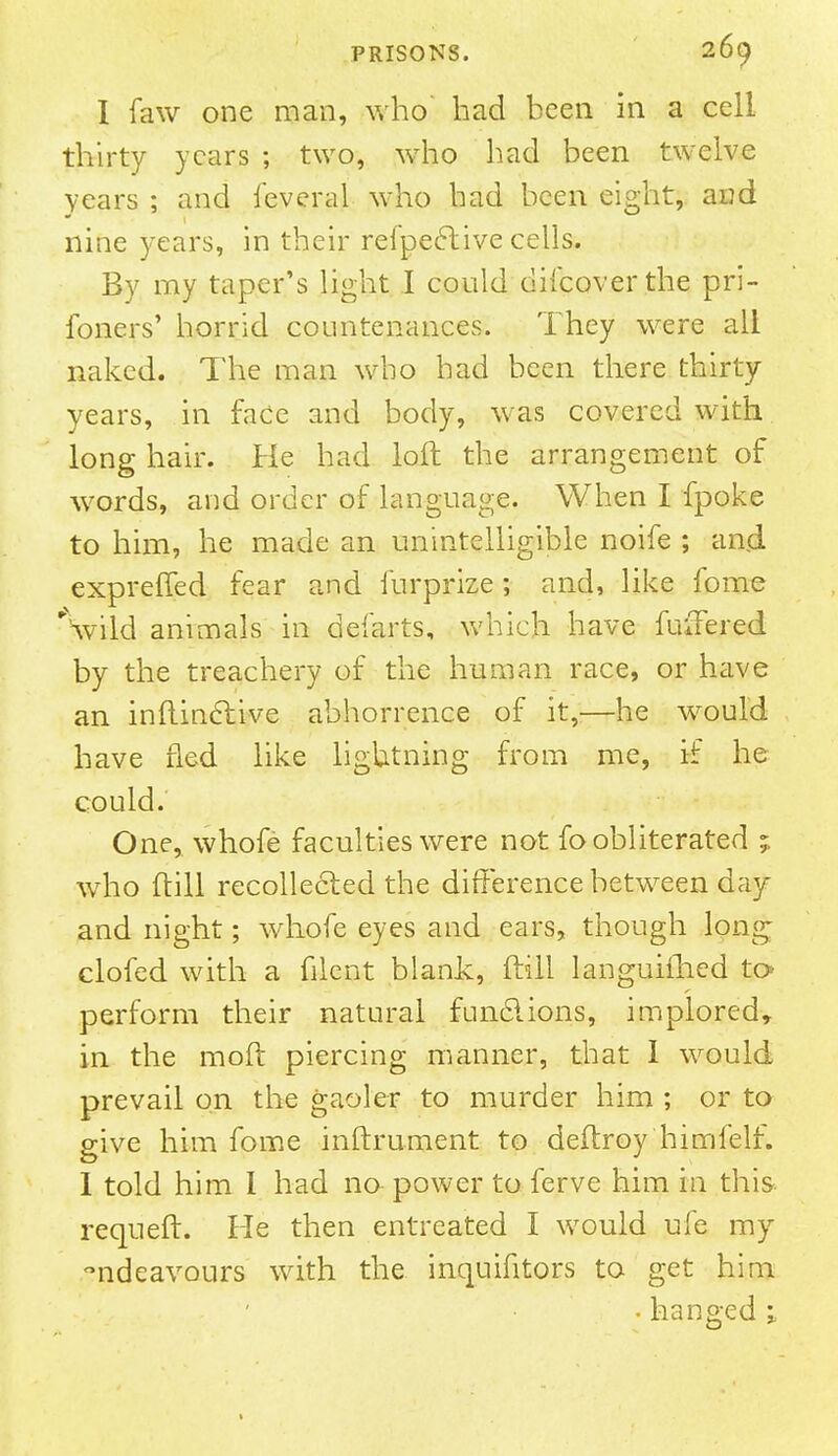 I faw one man, who bad been in a cell thirty years ; two, who bad been twelve years ; and ieveral who had been eight, and nine years, in their refpective cells. By my taper's light I could difcoverthe pri- foners' horrid countenances. They were all naked. The man who had been there thirty years, in face and body, was covered with long hair. He had loft the arrangement of words, and order of language. When I fpoke to him, he made an unintelligible noife ; and exprefied fear and iurprize; and, like fome \vild animals in defarts, which have fuffered by the treachery of the human race, or have an inftinclive abhorrence of it,—he would have fled like lightning from me, if he could. One, whofe faculties were not fo obliterated ; who ftill recollected the difference between day and night; whofe eyes and ears, though long clofed with a filcnt blank, ftill languished to perform their natural funclions, implored, in the moft piercing manner, that I would prevail on the gaoler to murder him ; or to give him fome inftrument to deftroy himfelf. I told him 1 had no power to ferve him in this requeft. He then entreated I would ufe my ndeavours with the inquifitors to get him .hanged 1