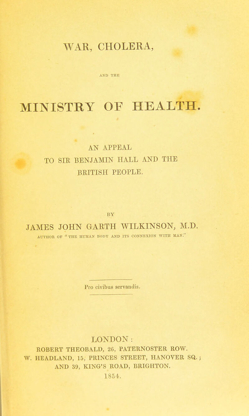 WAR, CHOLERA, AND THE MINISTRY OE HEALTH. AN APPEAL TO SIK BENJAMIN HALL AND THE BRITISH PEOPLE. JAMES JOHN GARTH WILKINSON, M.D. AUTHOR OF THE HUMAN BODY AND ITS CONNEXION WITH MAN. Pro civibus servandis. LONDON: ROBERT THEOBALD, 26, PATERNOSTER ROW. W. HEADLAND, 15, PRINCES STREET, HANOVER SQ.; AND 39, KING'S ROAD, BRIGHTON. 1854.